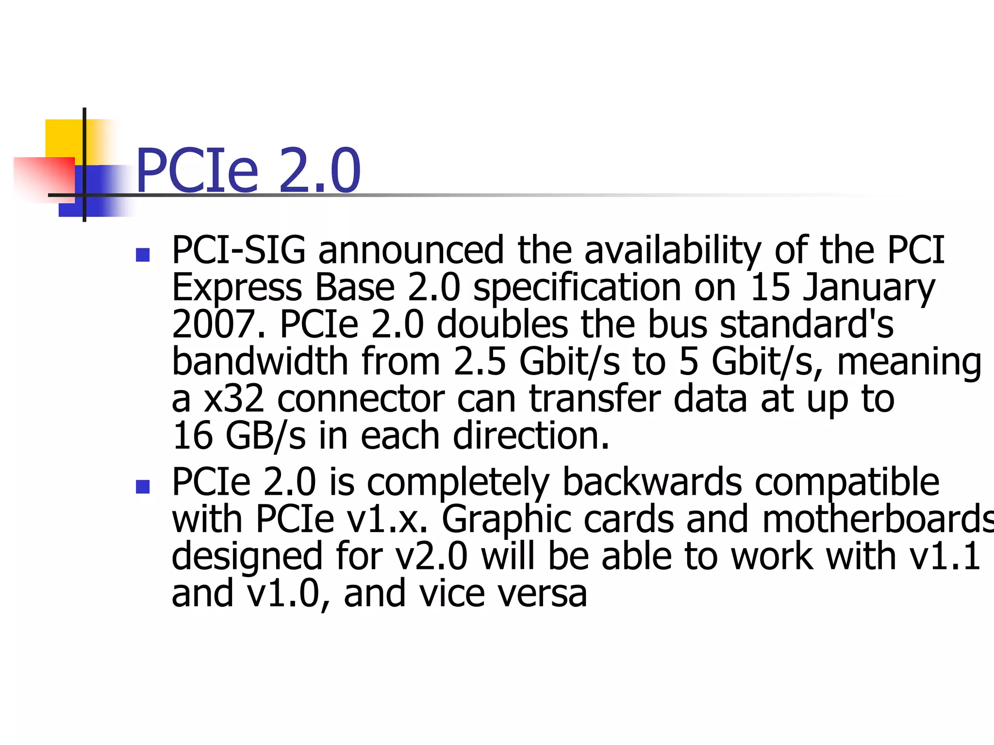 PCIe 2.0
   PCI-SIG announced the availability of the PCI
    Express Base 2.0 specification on 15 January
    2007. PCIe 2.0 doubles the bus standard's
    bandwidth from 2.5 Gbit/s to 5 Gbit/s, meaning
    a x32 connector can transfer data at up to
    16 GB/s in each direction.
   PCIe 2.0 is completely backwards compatible
    with PCIe v1.x. Graphic cards and motherboards
    designed for v2.0 will be able to work with v1.1
    and v1.0, and vice versa
 