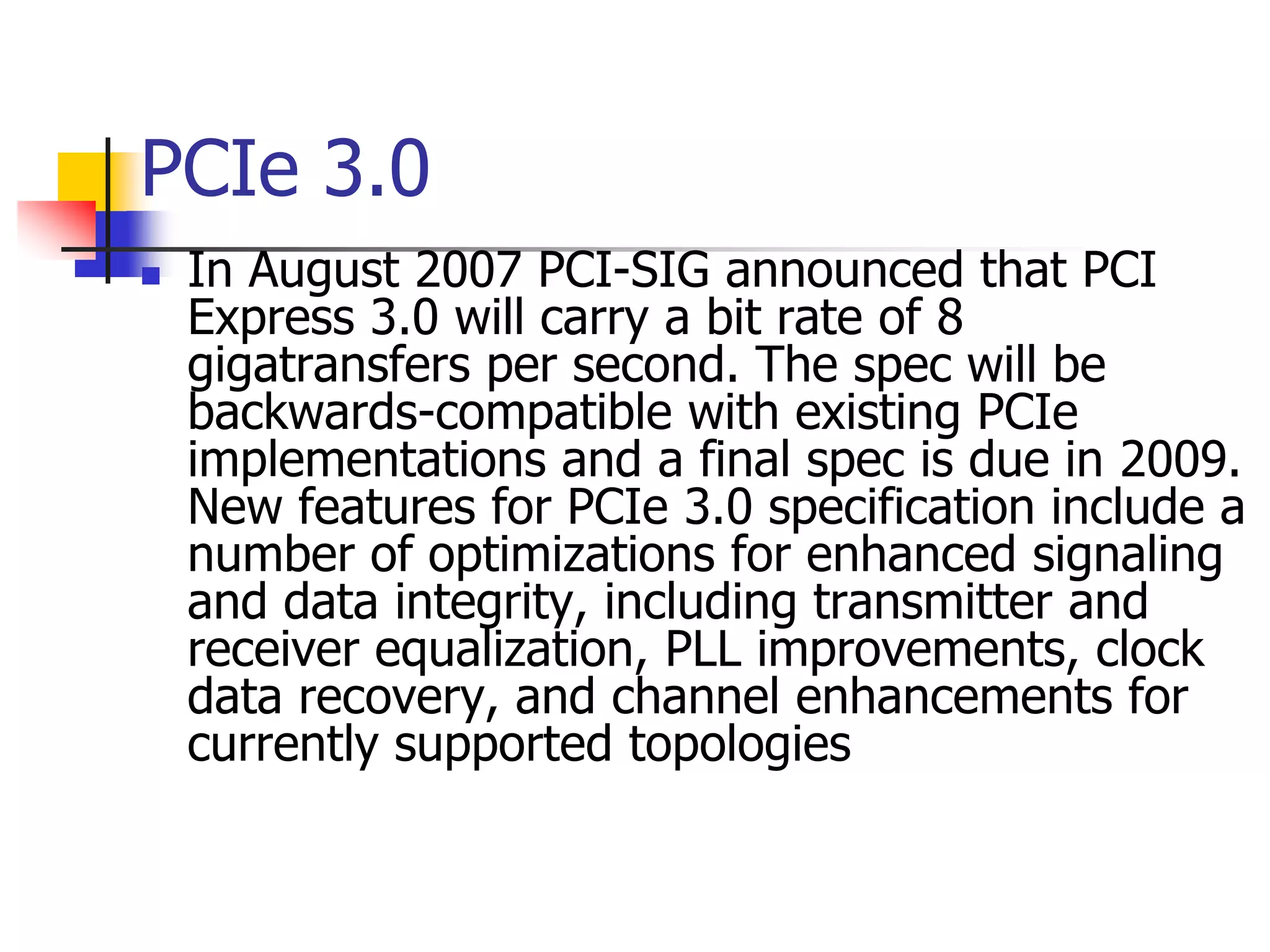PCIe 3.0
   In August 2007 PCI-SIG announced that PCI
    Express 3.0 will carry a bit rate of 8
    gigatransfers per second. The spec will be
    backwards-compatible with existing PCIe
    implementations and a final spec is due in 2009.
    New features for PCIe 3.0 specification include a
    number of optimizations for enhanced signaling
    and data integrity, including transmitter and
    receiver equalization, PLL improvements, clock
    data recovery, and channel enhancements for
    currently supported topologies
 