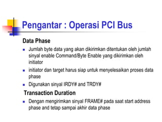 Pengantar : Operasi PCI Bus
Data Phase
   Jumlah byte data yang akan dikirimkan ditentukan oleh jumlah
    sinyal enable Command/Byte Enable yang dikirimkan oleh
    initiator
   initiator dan target harus siap untuk menyelesaikan proses data
    phase
   Digunakan sinyal IRDY# and TRDY#
Transaction Duration
   Dengan mengirimkan sinyal FRAME# pada saat start address
    phase and tetap sampai akhir data phase
 