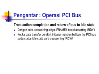 Pengantar : Operasi PCI Bus
Transaction completion and return of bus to idle state
   Dengan cara deasserting sinyal FRAME# tetapi asserting IRDY#
   Ketika data transfer berakhit initiator mengembalikan the PCI bus
    pada status idle state cara deasserting IRDY#
 