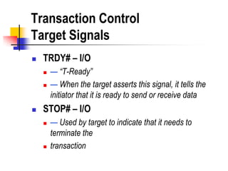 Transaction Control
Target Signals
   TRDY# – I/O
       — “T-Ready”
       — When the target asserts this signal, it tells the
        initiator that it is ready to send or receive data
   STOP# – I/O
       — Used by target to indicate that it needs to
        terminate the
       transaction
 