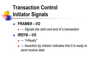 Transaction Control
Initiator Signals
   FRAME# – I/O
       — Signals the start and end of a transaction
   IRDY# – I/O
       — “I-Ready”
       — Assertion by initiator indicates that it is ready to
        send receive data
 