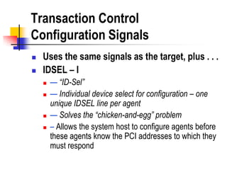 Transaction Control
Configuration Signals
   Uses the same signals as the target, plus . . .
   IDSEL – I
       — “ID-Sel”
       — Individual device select for configuration – one
        unique IDSEL line per agent
       — Solves the “chicken-and-egg” problem
       – Allows the system host to configure agents before
        these agents know the PCI addresses to which they
        must respond
 