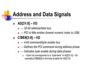 Address and Data Signals
   AD[31:0] – I/O
       — 32-bit address/data bus
       — PCI is little endian (lowest numeric index is LSB)
   C/BE#[3:0] – I/O
       — 4-bit command/byte enable bus
       — Defines the PCI command during address phase
       — Indicates byte enable during data phases
            – Each bit corresponds to a ―byte-lane‖ in AD[31:0] – for
             example,C/BE#[0] is the byte enable for AD[7:0]
 
