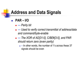 Address and Data Signals
   PAR – I/O
       — Parity bit
       — Used to verify correct transmittal of address/data
        and command/byte-enable
       — The XOR of AD[31:0], C/BE#[3:0], and PAR
        should return zero (even parity)
            – In other words, the number of 1’s across these 37
             signals should be even
 
