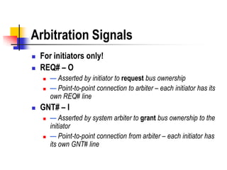 Arbitration Signals
   For initiators only!
   REQ# – O
       — Asserted by initiator to request bus ownership
       — Point-to-point connection to arbiter – each initiator has its
        own REQ# line
   GNT# – I
       — Asserted by system arbiter to grant bus ownership to the
        initiator
       — Point-to-point connection from arbiter – each initiator has
        its own GNT# line
 