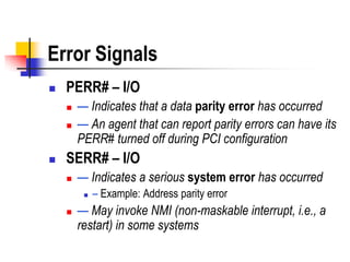 Error Signals
   PERR# – I/O
       — Indicates that a data parity error has occurred
       — An agent that can report parity errors can have its
        PERR# turned off during PCI configuration
   SERR# – I/O
       — Indicates a serious system error has occurred
            – Example: Address parity error
       — May invoke NMI (non-maskable interrupt, i.e., a
        restart) in some systems
 