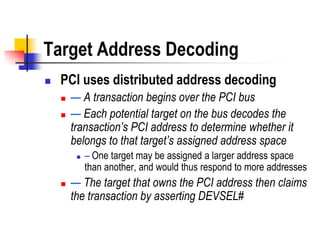 Target Address Decoding
   PCI uses distributed address decoding
       — A transaction begins over the PCI bus
       — Each potential target on the bus decodes the
        transaction’s PCI address to determine whether it
        belongs to that target’s assigned address space
            – One target may be assigned a larger address space
             than another, and would thus respond to more addresses
       — The target that owns the PCI address then claims
        the transaction by asserting DEVSEL#
 