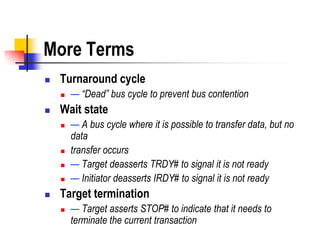 More Terms
   Turnaround cycle
       — “Dead” bus cycle to prevent bus contention
   Wait state
       — A bus cycle where it is possible to transfer data, but no
        data
       transfer occurs
       — Target deasserts TRDY# to signal it is not ready
       — Initiator deasserts IRDY# to signal it is not ready
   Target termination
       — Target asserts STOP# to indicate that it needs to
        terminate the current transaction
 