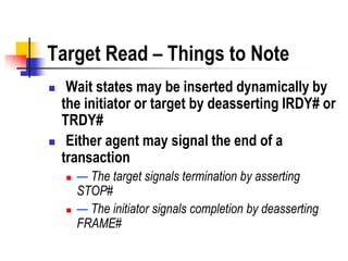 Target Read – Things to Note
    Wait states may be inserted dynamically by
    the initiator or target by deasserting IRDY# or
    TRDY#
    Either agent may signal the end of a
    transaction
       — The target signals termination by asserting
        STOP#
       — The initiator signals completion by deasserting
        FRAME#
 
