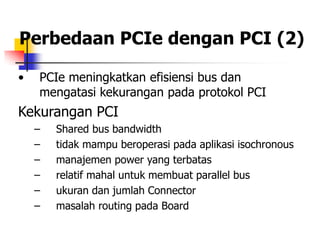 Perbedaan PCIe dengan PCI (2)

•   PCIe meningkatkan efisiensi bus dan
    mengatasi kekurangan pada protokol PCI
Kekurangan PCI
    –   Shared bus bandwidth
    –   tidak mampu beroperasi pada aplikasi isochronous
    –   manajemen power yang terbatas
    –   relatif mahal untuk membuat parallel bus
    –   ukuran dan jumlah Connector
    –   masalah routing pada Board
 