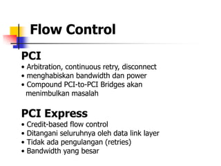 Flow Control
PCI
• Arbitration, continuous retry, disconnect
• menghabiskan bandwidth dan power
• Compound PCI-to-PCI Bridges akan
  menimbulkan masalah

PCI Express
•   Credit-based flow control
•   Ditangani seluruhnya oleh data link layer
•   Tidak ada pengulangan (retries)
•   Bandwidth yang besar
 