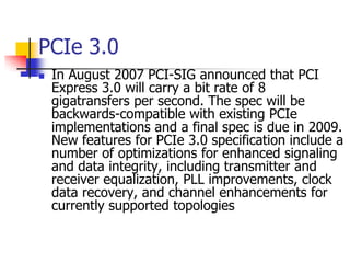 PCIe 3.0
   In August 2007 PCI-SIG announced that PCI
    Express 3.0 will carry a bit rate of 8
    gigatransfers per second. The spec will be
    backwards-compatible with existing PCIe
    implementations and a final spec is due in 2009.
    New features for PCIe 3.0 specification include a
    number of optimizations for enhanced signaling
    and data integrity, including transmitter and
    receiver equalization, PLL improvements, clock
    data recovery, and channel enhancements for
    currently supported topologies
 