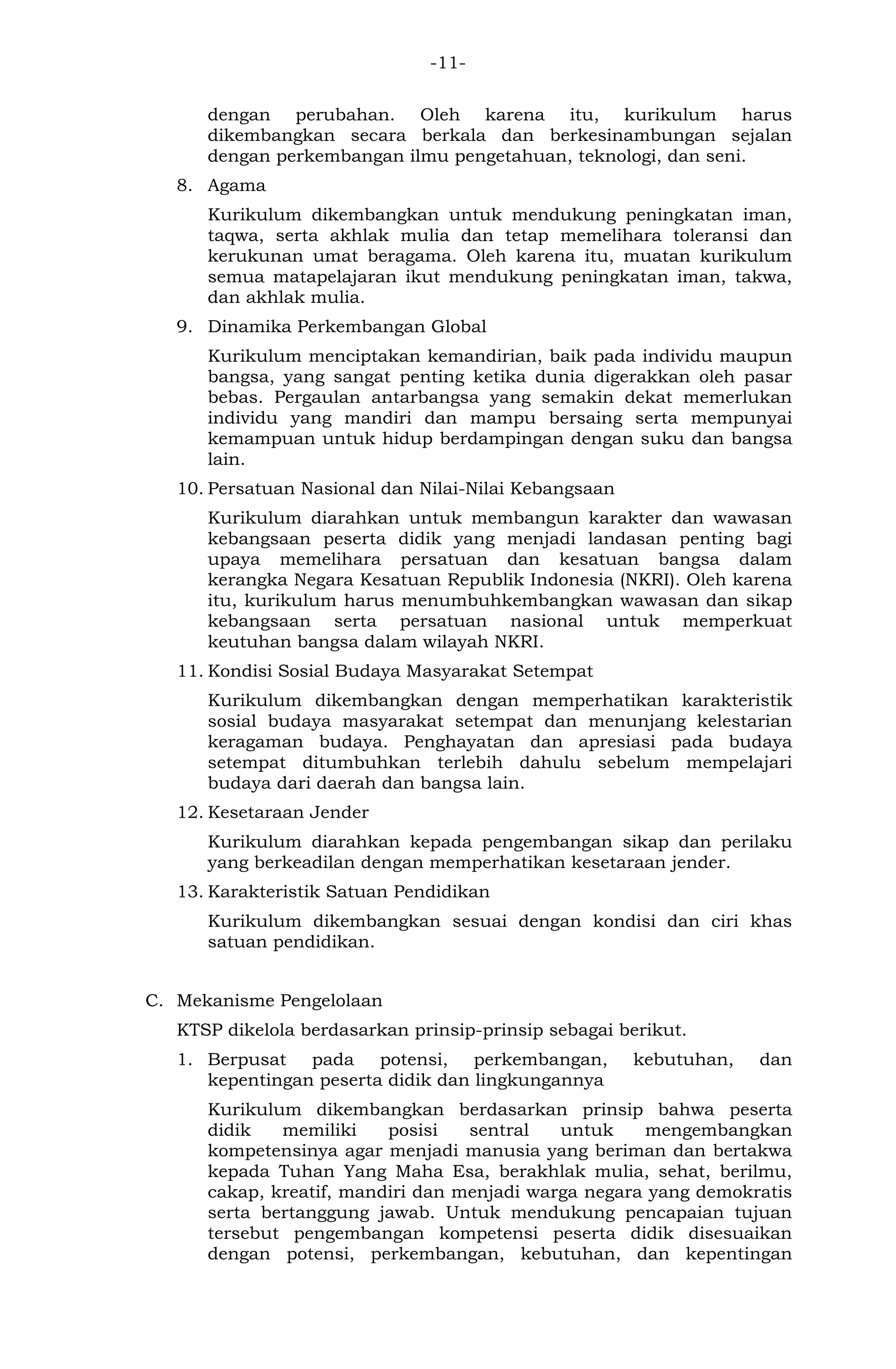 -11- 
dengan perubahan. Oleh karena itu, kurikulum harus dikembangkan secara berkala dan berkesinambungan sejalan dengan perkembangan ilmu pengetahuan, teknologi, dan seni. 
8. Agama 
Kurikulum dikembangkan untuk mendukung peningkatan iman, taqwa, serta akhlak mulia dan tetap memelihara toleransi dan kerukunan umat beragama. Oleh karena itu, muatan kurikulum semua matapelajaran ikut mendukung peningkatan iman, takwa, dan akhlak mulia. 
9. Dinamika Perkembangan Global 
Kurikulum menciptakan kemandirian, baik pada individu maupun bangsa, yang sangat penting ketika dunia digerakkan oleh pasar bebas. Pergaulan antarbangsa yang semakin dekat memerlukan individu yang mandiri dan mampu bersaing serta mempunyai kemampuan untuk hidup berdampingan dengan suku dan bangsa lain. 
10. Persatuan Nasional dan Nilai-Nilai Kebangsaan 
Kurikulum diarahkan untuk membangun karakter dan wawasan kebangsaan peserta didik yang menjadi landasan penting bagi upaya memelihara persatuan dan kesatuan bangsa dalam kerangka Negara Kesatuan Republik Indonesia (NKRI). Oleh karena itu, kurikulum harus menumbuhkembangkan wawasan dan sikap kebangsaan serta persatuan nasional untuk memperkuat keutuhan bangsa dalam wilayah NKRI. 
11. Kondisi Sosial Budaya Masyarakat Setempat 
Kurikulum dikembangkan dengan memperhatikan karakteristik sosial budaya masyarakat setempat dan menunjang kelestarian keragaman budaya. Penghayatan dan apresiasi pada budaya setempat ditumbuhkan terlebih dahulu sebelum mempelajari budaya dari daerah dan bangsa lain. 
12. Kesetaraan Jender 
Kurikulum diarahkan kepada pengembangan sikap dan perilaku yang berkeadilan dengan memperhatikan kesetaraan jender. 
13. Karakteristik Satuan Pendidikan 
Kurikulum dikembangkan sesuai dengan kondisi dan ciri khas satuan pendidikan. 
C. Mekanisme Pengelolaan 
KTSP dikelola berdasarkan prinsip-prinsip sebagai berikut. 
1. Berpusat pada potensi, perkembangan, kebutuhan, dan kepentingan peserta didik dan lingkungannya 
Kurikulum dikembangkan berdasarkan prinsip bahwa peserta didik memiliki posisi sentral untuk mengembangkan kompetensinya agar menjadi manusia yang beriman dan bertakwa kepada Tuhan Yang Maha Esa, berakhlak mulia, sehat, berilmu, cakap, kreatif, mandiri dan menjadi warga negara yang demokratis serta bertanggung jawab. Untuk mendukung pencapaian tujuan tersebut pengembangan kompetensi peserta didik disesuaikan dengan potensi, perkembangan, kebutuhan, dan kepentingan  