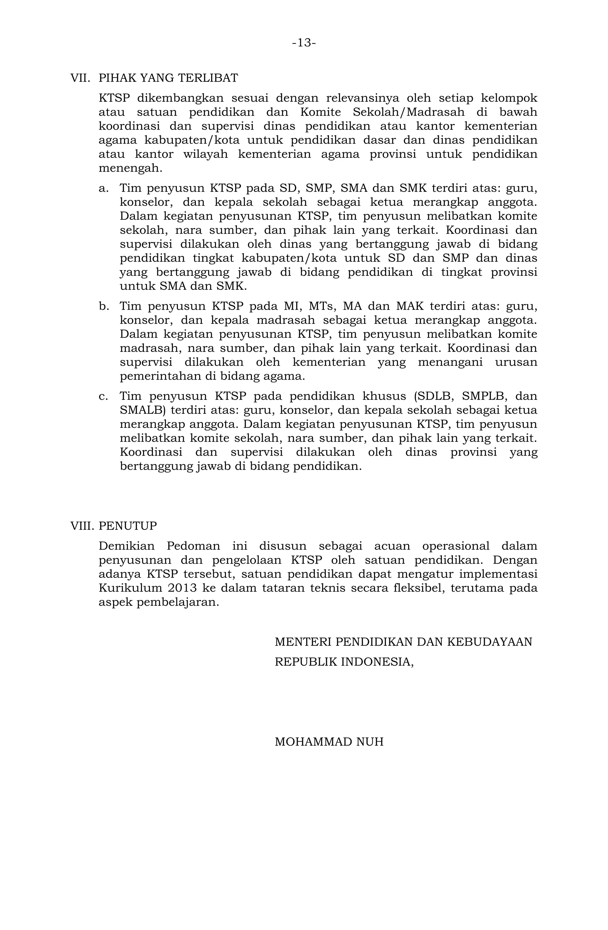 -13- 
VII. PIHAK YANG TERLIBAT 
KTSP dikembangkan sesuai dengan relevansinya oleh setiap kelompok atau satuan pendidikan dan Komite Sekolah/Madrasah di bawah koordinasi dan supervisi dinas pendidikan atau kantor kementerian agama kabupaten/kota untuk pendidikan dasar dan dinas pendidikan atau kantor wilayah kementerian agama provinsi untuk pendidikan menengah. 
a. Tim penyusun KTSP pada SD, SMP, SMA dan SMK terdiri atas: guru, konselor, dan kepala sekolah sebagai ketua merangkap anggota. Dalam kegiatan penyusunan KTSP, tim penyusun melibatkan komite sekolah, nara sumber, dan pihak lain yang terkait. Koordinasi dan supervisi dilakukan oleh dinas yang bertanggung jawab di bidang pendidikan tingkat kabupaten/kota untuk SD dan SMP dan dinas yang bertanggung jawab di bidang pendidikan di tingkat provinsi untuk SMA dan SMK. 
b. Tim penyusun KTSP pada MI, MTs, MA dan MAK terdiri atas: guru, konselor, dan kepala madrasah sebagai ketua merangkap anggota. Dalam kegiatan penyusunan KTSP, tim penyusun melibatkan komite madrasah, nara sumber, dan pihak lain yang terkait. Koordinasi dan supervisi dilakukan oleh kementerian yang menangani urusan pemerintahan di bidang agama. 
c. Tim penyusun KTSP pada pendidikan khusus (SDLB, SMPLB, dan SMALB) terdiri atas: guru, konselor, dan kepala sekolah sebagai ketua merangkap anggota. Dalam kegiatan penyusunan KTSP, tim penyusun melibatkan komite sekolah, nara sumber, dan pihak lain yang terkait. Koordinasi dan supervisi dilakukan oleh dinas provinsi yang bertanggung jawab di bidang pendidikan. 
VIII. PENUTUP 
Demikian Pedoman ini disusun sebagai acuan operasional dalam penyusunan dan pengelolaan KTSP oleh satuan pendidikan. Dengan adanya KTSP tersebut, satuan pendidikan dapat mengatur implementasi Kurikulum 2013 ke dalam tataran teknis secara fleksibel, terutama pada aspek pembelajaran. 
MENTERI PENDIDIKAN DAN KEBUDAYAAN 
REPUBLIK INDONESIA, 
MOHAMMAD NUH 
 
