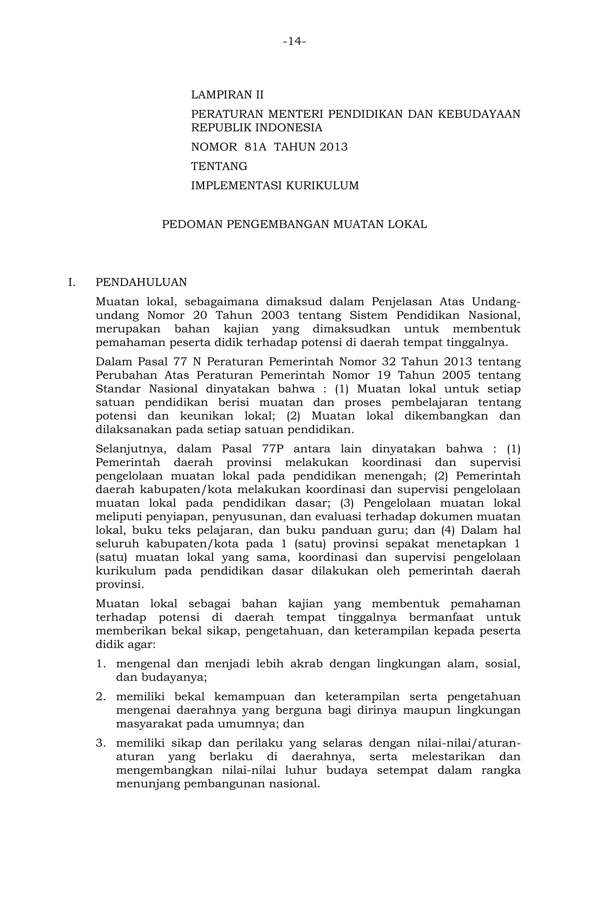 -14- 
LAMPIRAN II 
PERATURAN MENTERI PENDIDIKAN DAN KEBUDAYAAN REPUBLIK INDONESIA 
NOMOR 81A TAHUN 2013 
TENTANG 
IMPLEMENTASI KURIKULUM 
PEDOMAN PENGEMBANGAN MUATAN LOKAL 
I. PENDAHULUAN 
Muatan lokal, sebagaimana dimaksud dalam Penjelasan Atas Undang- undang Nomor 20 Tahun 2003 tentang Sistem Pendidikan Nasional, merupakan bahan kajian yang dimaksudkan untuk membentuk pemahaman peserta didik terhadap potensi di daerah tempat tinggalnya. 
Dalam Pasal 77 N Peraturan Pemerintah Nomor 32 Tahun 2013 tentang Perubahan Atas Peraturan Pemerintah Nomor 19 Tahun 2005 tentang Standar Nasional dinyatakan bahwa : (1) Muatan lokal untuk setiap satuan pendidikan berisi muatan dan proses pembelajaran tentang potensi dan keunikan lokal; (2) Muatan lokal dikembangkan dan dilaksanakan pada setiap satuan pendidikan. 
Selanjutnya, dalam Pasal 77P antara lain dinyatakan bahwa : (1) Pemerintah daerah provinsi melakukan koordinasi dan supervisi pengelolaan muatan lokal pada pendidikan menengah; (2) Pemerintah daerah kabupaten/kota melakukan koordinasi dan supervisi pengelolaan muatan lokal pada pendidikan dasar; (3) Pengelolaan muatan lokal meliputi penyiapan, penyusunan, dan evaluasi terhadap dokumen muatan lokal, buku teks pelajaran, dan buku panduan guru; dan (4) Dalam hal seluruh kabupaten/kota pada 1 (satu) provinsi sepakat menetapkan 1 (satu) muatan lokal yang sama, koordinasi dan supervisi pengelolaan kurikulum pada pendidikan dasar dilakukan oleh pemerintah daerah provinsi. 
Muatan lokal sebagai bahan kajian yang membentuk pemahaman terhadap potensi di daerah tempat tinggalnya bermanfaat untuk memberikan bekal sikap, pengetahuan, dan keterampilan kepada peserta didik agar: 
1. mengenal dan menjadi lebih akrab dengan lingkungan alam, sosial, dan budayanya; 
2. memiliki bekal kemampuan dan keterampilan serta pengetahuan mengenai daerahnya yang berguna bagi dirinya maupun lingkungan masyarakat pada umumnya; dan 
3. memiliki sikap dan perilaku yang selaras dengan nilai-nilai/aturan- aturan yang berlaku di daerahnya, serta melestarikan dan mengembangkan nilai-nilai luhur budaya setempat dalam rangka menunjang pembangunan nasional. 
 