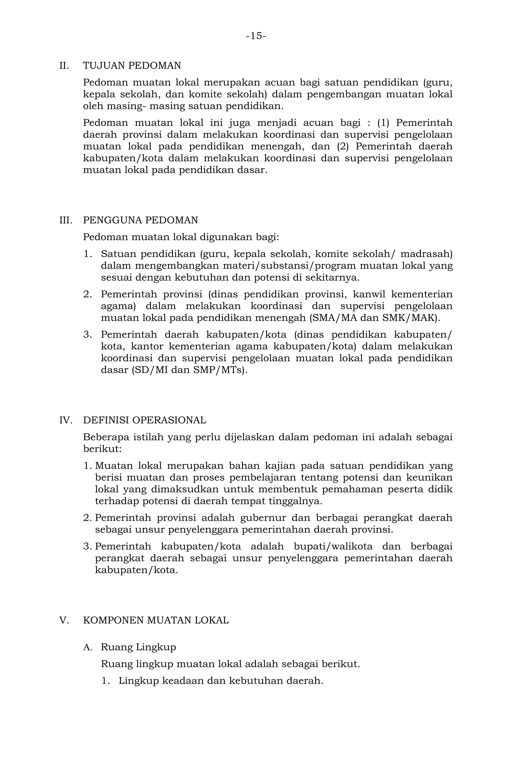 -15- 
II. TUJUAN PEDOMAN 
Pedoman muatan lokal merupakan acuan bagi satuan pendidikan (guru, kepala sekolah, dan komite sekolah) dalam pengembangan muatan lokal oleh masing- masing satuan pendidikan. 
Pedoman muatan lokal ini juga menjadi acuan bagi : (1) Pemerintah daerah provinsi dalam melakukan koordinasi dan supervisi pengelolaan muatan lokal pada pendidikan menengah, dan (2) Pemerintah daerah kabupaten/kota dalam melakukan koordinasi dan supervisi pengelolaan muatan lokal pada pendidikan dasar. 
III. PENGGUNA PEDOMAN 
Pedoman muatan lokal digunakan bagi: 
1. Satuan pendidikan (guru, kepala sekolah, komite sekolah/ madrasah) dalam mengembangkan materi/substansi/program muatan lokal yang sesuai dengan kebutuhan dan potensi di sekitarnya. 
2. Pemerintah provinsi (dinas pendidikan provinsi, kanwil kementerian agama) dalam melakukan koordinasi dan supervisi pengelolaan muatan lokal pada pendidikan menengah (SMA/MA dan SMK/MAK). 
3. Pemerintah daerah kabupaten/kota (dinas pendidikan kabupaten/ kota, kantor kementerian agama kabupaten/kota) dalam melakukan koordinasi dan supervisi pengelolaan muatan lokal pada pendidikan dasar (SD/MI dan SMP/MTs). 
IV. DEFINISI OPERASIONAL 
Beberapa istilah yang perlu dijelaskan dalam pedoman ini adalah sebagai berikut: 
1. Muatan lokal merupakan bahan kajian pada satuan pendidikan yang berisi muatan dan proses pembelajaran tentang potensi dan keunikan lokal yang dimaksudkan untuk membentuk pemahaman peserta didik terhadap potensi di daerah tempat tinggalnya. 
2. Pemerintah provinsi adalah gubernur dan berbagai perangkat daerah sebagai unsur penyelenggara pemerintahan daerah provinsi. 
3. Pemerintah kabupaten/kota adalah bupati/walikota dan berbagai perangkat daerah sebagai unsur penyelenggara pemerintahan daerah kabupaten/kota. 
V. KOMPONEN MUATAN LOKAL 
A. Ruang Lingkup 
Ruang lingkup muatan lokal adalah sebagai berikut. 
1. Lingkup keadaan dan kebutuhan daerah.  