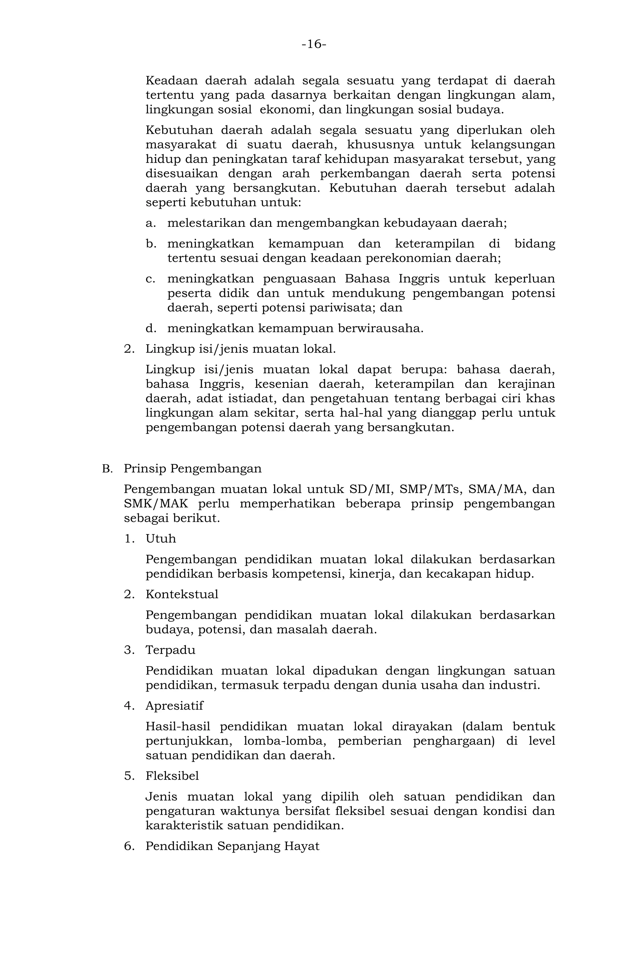 -16- 
Keadaan daerah adalah segala sesuatu yang terdapat di daerah tertentu yang pada dasarnya berkaitan dengan lingkungan alam, lingkungan sosial ekonomi, dan lingkungan sosial budaya. 
Kebutuhan daerah adalah segala sesuatu yang diperlukan oleh masyarakat di suatu daerah, khususnya untuk kelangsungan hidup dan peningkatan taraf kehidupan masyarakat tersebut, yang disesuaikan dengan arah perkembangan daerah serta potensi daerah yang bersangkutan. Kebutuhan daerah tersebut adalah seperti kebutuhan untuk: 
a. melestarikan dan mengembangkan kebudayaan daerah; 
b. meningkatkan kemampuan dan keterampilan di bidang tertentu sesuai dengan keadaan perekonomian daerah; 
c. meningkatkan penguasaan Bahasa Inggris untuk keperluan peserta didik dan untuk mendukung pengembangan potensi daerah, seperti potensi pariwisata; dan 
d. meningkatkan kemampuan berwirausaha. 
2. Lingkup isi/jenis muatan lokal. 
Lingkup isi/jenis muatan lokal dapat berupa: bahasa daerah, bahasa Inggris, kesenian daerah, keterampilan dan kerajinan daerah, adat istiadat, dan pengetahuan tentang berbagai ciri khas lingkungan alam sekitar, serta hal-hal yang dianggap perlu untuk pengembangan potensi daerah yang bersangkutan. 
B. Prinsip Pengembangan 
Pengembangan muatan lokal untuk SD/MI, SMP/MTs, SMA/MA, dan SMK/MAK perlu memperhatikan beberapa prinsip pengembangan sebagai berikut. 
1. Utuh 
Pengembangan pendidikan muatan lokal dilakukan berdasarkan pendidikan berbasis kompetensi, kinerja, dan kecakapan hidup. 
2. Kontekstual 
Pengembangan pendidikan muatan lokal dilakukan berdasarkan budaya, potensi, dan masalah daerah. 
3. Terpadu 
Pendidikan muatan lokal dipadukan dengan lingkungan satuan pendidikan, termasuk terpadu dengan dunia usaha dan industri. 
4. Apresiatif 
Hasil-hasil pendidikan muatan lokal dirayakan (dalam bentuk pertunjukkan, lomba-lomba, pemberian penghargaan) di level satuan pendidikan dan daerah. 
5. Fleksibel 
Jenis muatan lokal yang dipilih oleh satuan pendidikan dan pengaturan waktunya bersifat fleksibel sesuai dengan kondisi dan karakteristik satuan pendidikan. 
6. Pendidikan Sepanjang Hayat  