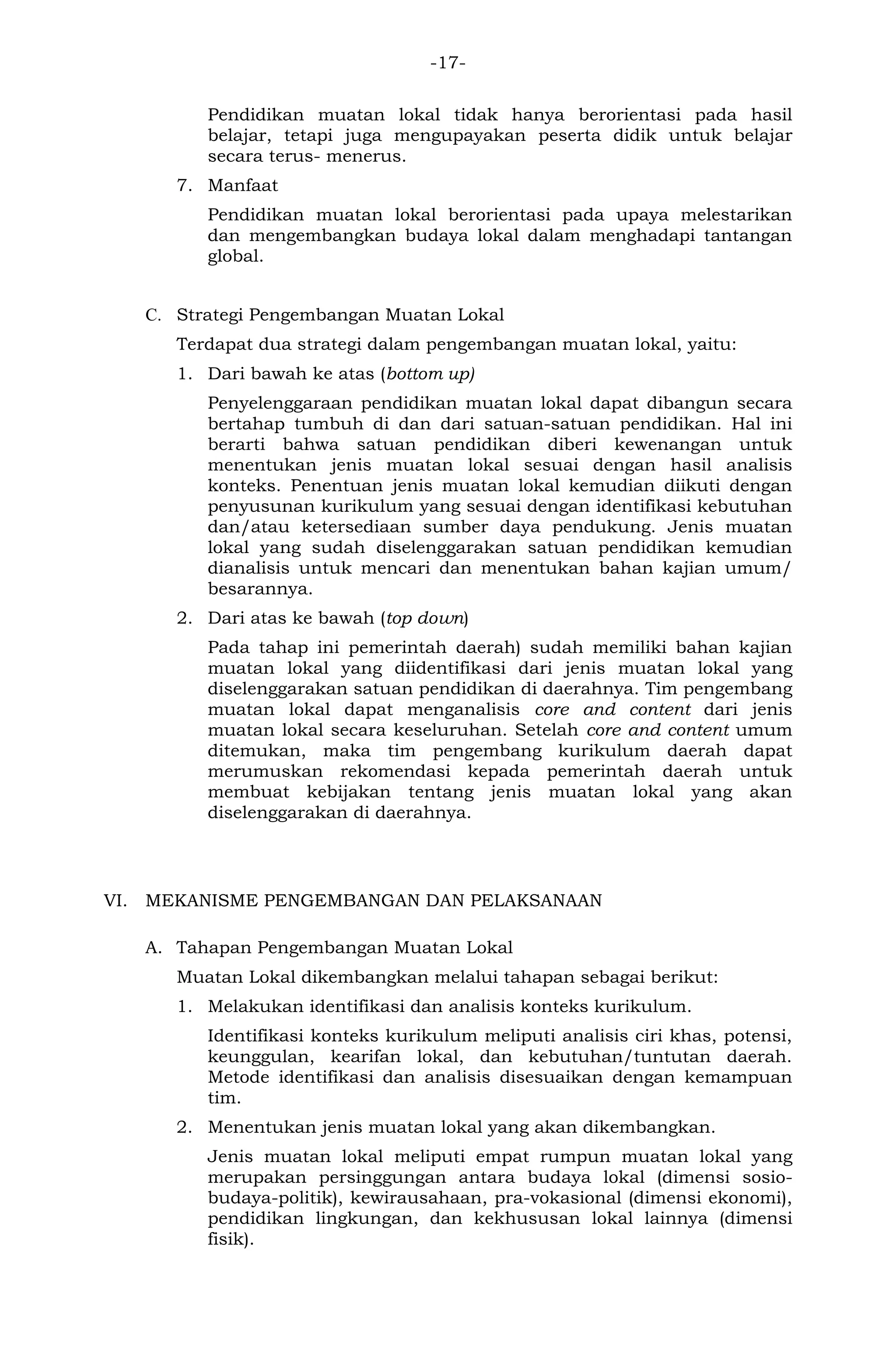 -17- 
Pendidikan muatan lokal tidak hanya berorientasi pada hasil belajar, tetapi juga mengupayakan peserta didik untuk belajar secara terus- menerus. 
7. Manfaat 
Pendidikan muatan lokal berorientasi pada upaya melestarikan dan mengembangkan budaya lokal dalam menghadapi tantangan global. 
C. Strategi Pengembangan Muatan Lokal 
Terdapat dua strategi dalam pengembangan muatan lokal, yaitu: 
1. Dari bawah ke atas (bottom up) 
Penyelenggaraan pendidikan muatan lokal dapat dibangun secara bertahap tumbuh di dan dari satuan-satuan pendidikan. Hal ini berarti bahwa satuan pendidikan diberi kewenangan untuk menentukan jenis muatan lokal sesuai dengan hasil analisis konteks. Penentuan jenis muatan lokal kemudian diikuti dengan penyusunan kurikulum yang sesuai dengan identifikasi kebutuhan dan/atau ketersediaan sumber daya pendukung. Jenis muatan lokal yang sudah diselenggarakan satuan pendidikan kemudian dianalisis untuk mencari dan menentukan bahan kajian umum/ besarannya. 
2. Dari atas ke bawah (top down) 
Pada tahap ini pemerintah daerah) sudah memiliki bahan kajian muatan lokal yang diidentifikasi dari jenis muatan lokal yang diselenggarakan satuan pendidikan di daerahnya. Tim pengembang muatan lokal dapat menganalisis core and content dari jenis muatan lokal secara keseluruhan. Setelah core and content umum ditemukan, maka tim pengembang kurikulum daerah dapat merumuskan rekomendasi kepada pemerintah daerah untuk membuat kebijakan tentang jenis muatan lokal yang akan diselenggarakan di daerahnya. 
VI. MEKANISME PENGEMBANGAN DAN PELAKSANAAN 
A. Tahapan Pengembangan Muatan Lokal 
Muatan Lokal dikembangkan melalui tahapan sebagai berikut: 
1. Melakukan identifikasi dan analisis konteks kurikulum. 
Identifikasi konteks kurikulum meliputi analisis ciri khas, potensi, keunggulan, kearifan lokal, dan kebutuhan/tuntutan daerah. Metode identifikasi dan analisis disesuaikan dengan kemampuan tim. 
2. Menentukan jenis muatan lokal yang akan dikembangkan. 
Jenis muatan lokal meliputi empat rumpun muatan lokal yang merupakan persinggungan antara budaya lokal (dimensi sosio- budaya-politik), kewirausahaan, pra-vokasional (dimensi ekonomi), pendidikan lingkungan, dan kekhususan lokal lainnya (dimensi fisik).  