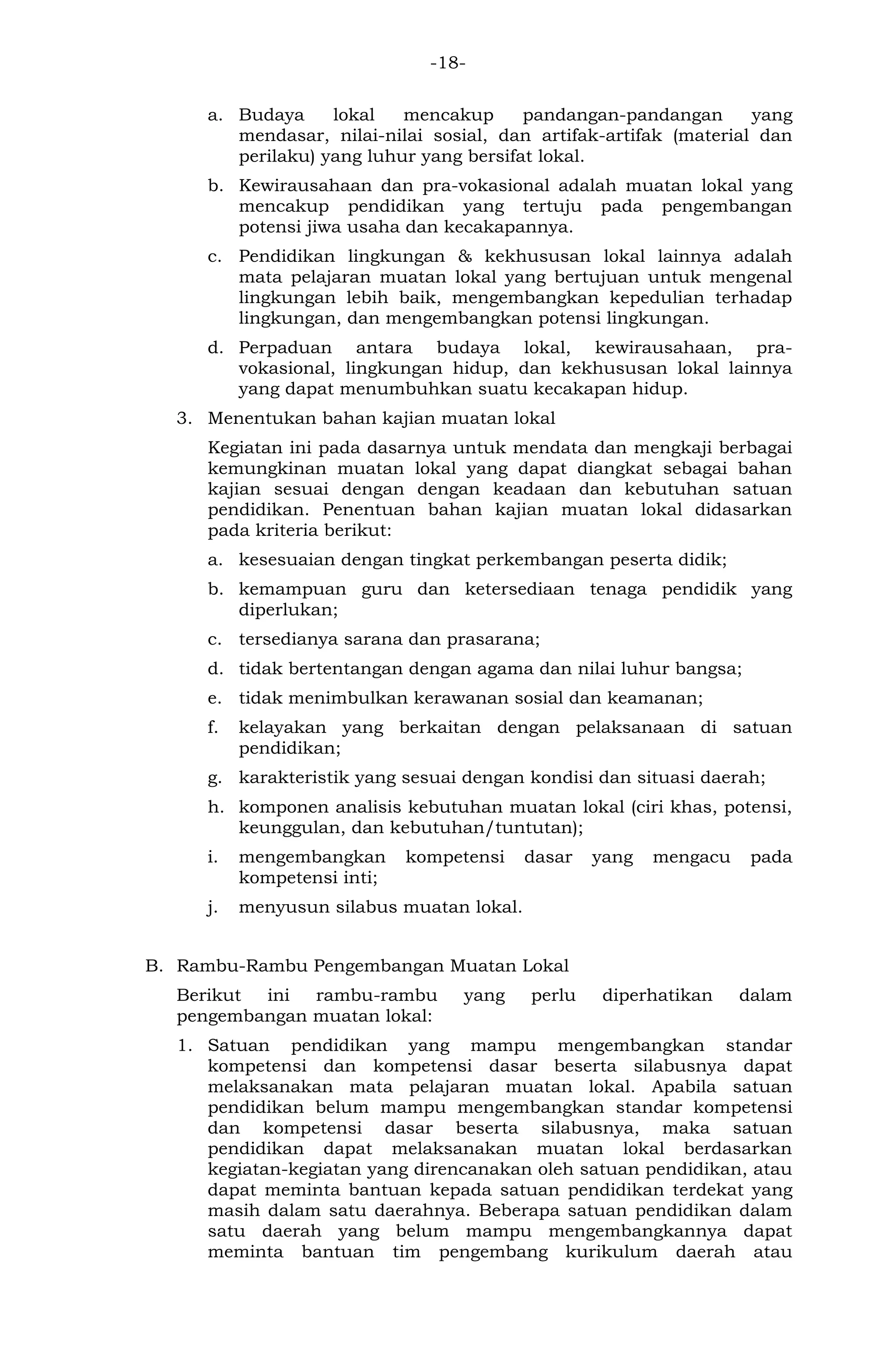 -18- 
a. Budaya lokal mencakup pandangan-pandangan yang mendasar, nilai-nilai sosial, dan artifak-artifak (material dan perilaku) yang luhur yang bersifat lokal. 
b. Kewirausahaan dan pra-vokasional adalah muatan lokal yang mencakup pendidikan yang tertuju pada pengembangan potensi jiwa usaha dan kecakapannya. 
c. Pendidikan lingkungan & kekhususan lokal lainnya adalah mata pelajaran muatan lokal yang bertujuan untuk mengenal lingkungan lebih baik, mengembangkan kepedulian terhadap lingkungan, dan mengembangkan potensi lingkungan. 
d. Perpaduan antara budaya lokal, kewirausahaan, pra- vokasional, lingkungan hidup, dan kekhususan lokal lainnya yang dapat menumbuhkan suatu kecakapan hidup. 
3. Menentukan bahan kajian muatan lokal 
Kegiatan ini pada dasarnya untuk mendata dan mengkaji berbagai kemungkinan muatan lokal yang dapat diangkat sebagai bahan kajian sesuai dengan dengan keadaan dan kebutuhan satuan pendidikan. Penentuan bahan kajian muatan lokal didasarkan pada kriteria berikut: 
a. kesesuaian dengan tingkat perkembangan peserta didik; 
b. kemampuan guru dan ketersediaan tenaga pendidik yang diperlukan; 
c. tersedianya sarana dan prasarana; 
d. tidak bertentangan dengan agama dan nilai luhur bangsa; 
e. tidak menimbulkan kerawanan sosial dan keamanan; 
f. kelayakan yang berkaitan dengan pelaksanaan di satuan pendidikan; 
g. karakteristik yang sesuai dengan kondisi dan situasi daerah; 
h. komponen analisis kebutuhan muatan lokal (ciri khas, potensi, keunggulan, dan kebutuhan/tuntutan); 
i. mengembangkan kompetensi dasar yang mengacu pada kompetensi inti; 
j. menyusun silabus muatan lokal. 
B. Rambu-Rambu Pengembangan Muatan Lokal 
Berikut ini rambu-rambu yang perlu diperhatikan dalam pengembangan muatan lokal: 
1. Satuan pendidikan yang mampu mengembangkan standar kompetensi dan kompetensi dasar beserta silabusnya dapat melaksanakan mata pelajaran muatan lokal. Apabila satuan pendidikan belum mampu mengembangkan standar kompetensi dan kompetensi dasar beserta silabusnya, maka satuan pendidikan dapat melaksanakan muatan lokal berdasarkan kegiatan-kegiatan yang direncanakan oleh satuan pendidikan, atau dapat meminta bantuan kepada satuan pendidikan terdekat yang masih dalam satu daerahnya. Beberapa satuan pendidikan dalam satu daerah yang belum mampu mengembangkannya dapat meminta bantuan tim pengembang kurikulum daerah atau  