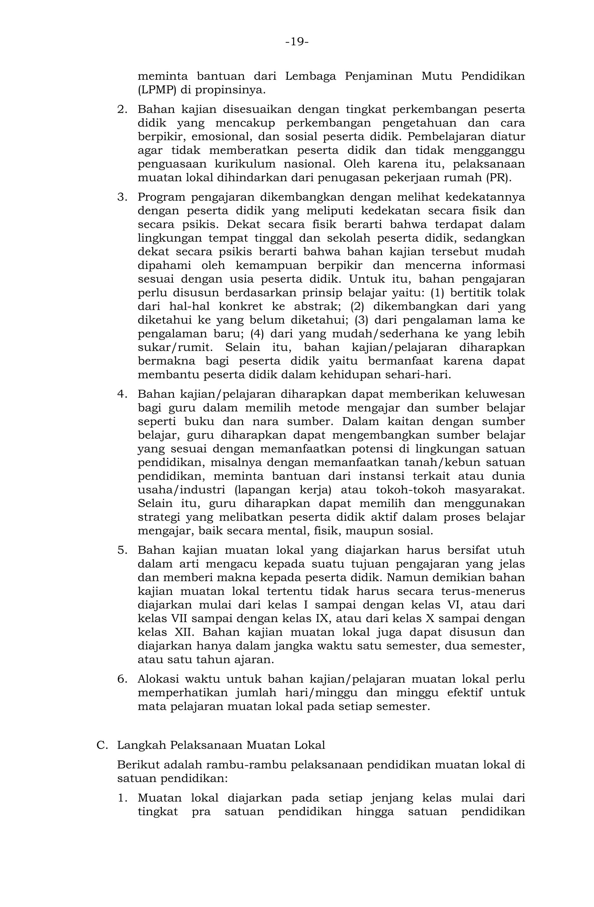 -19- 
meminta bantuan dari Lembaga Penjaminan Mutu Pendidikan (LPMP) di propinsinya. 
2. Bahan kajian disesuaikan dengan tingkat perkembangan peserta didik yang mencakup perkembangan pengetahuan dan cara berpikir, emosional, dan sosial peserta didik. Pembelajaran diatur agar tidak memberatkan peserta didik dan tidak mengganggu penguasaan kurikulum nasional. Oleh karena itu, pelaksanaan muatan lokal dihindarkan dari penugasan pekerjaan rumah (PR). 
3. Program pengajaran dikembangkan dengan melihat kedekatannya dengan peserta didik yang meliputi kedekatan secara fisik dan secara psikis. Dekat secara fisik berarti bahwa terdapat dalam lingkungan tempat tinggal dan sekolah peserta didik, sedangkan dekat secara psikis berarti bahwa bahan kajian tersebut mudah dipahami oleh kemampuan berpikir dan mencerna informasi sesuai dengan usia peserta didik. Untuk itu, bahan pengajaran perlu disusun berdasarkan prinsip belajar yaitu: (1) bertitik tolak dari hal-hal konkret ke abstrak; (2) dikembangkan dari yang diketahui ke yang belum diketahui; (3) dari pengalaman lama ke pengalaman baru; (4) dari yang mudah/sederhana ke yang lebih sukar/rumit. Selain itu, bahan kajian/pelajaran diharapkan bermakna bagi peserta didik yaitu bermanfaat karena dapat membantu peserta didik dalam kehidupan sehari-hari. 
4. Bahan kajian/pelajaran diharapkan dapat memberikan keluwesan bagi guru dalam memilih metode mengajar dan sumber belajar seperti buku dan nara sumber. Dalam kaitan dengan sumber belajar, guru diharapkan dapat mengembangkan sumber belajar yang sesuai dengan memanfaatkan potensi di lingkungan satuan pendidikan, misalnya dengan memanfaatkan tanah/kebun satuan pendidikan, meminta bantuan dari instansi terkait atau dunia usaha/industri (lapangan kerja) atau tokoh-tokoh masyarakat. Selain itu, guru diharapkan dapat memilih dan menggunakan strategi yang melibatkan peserta didik aktif dalam proses belajar mengajar, baik secara mental, fisik, maupun sosial. 
5. Bahan kajian muatan lokal yang diajarkan harus bersifat utuh dalam arti mengacu kepada suatu tujuan pengajaran yang jelas dan memberi makna kepada peserta didik. Namun demikian bahan kajian muatan lokal tertentu tidak harus secara terus-menerus diajarkan mulai dari kelas I sampai dengan kelas VI, atau dari kelas VII sampai dengan kelas IX, atau dari kelas X sampai dengan kelas XII. Bahan kajian muatan lokal juga dapat disusun dan diajarkan hanya dalam jangka waktu satu semester, dua semester, atau satu tahun ajaran. 
6. Alokasi waktu untuk bahan kajian/pelajaran muatan lokal perlu memperhatikan jumlah hari/minggu dan minggu efektif untuk mata pelajaran muatan lokal pada setiap semester. 
C. Langkah Pelaksanaan Muatan Lokal 
Berikut adalah rambu-rambu pelaksanaan pendidikan muatan lokal di satuan pendidikan: 
1. Muatan lokal diajarkan pada setiap jenjang kelas mulai dari tingkat pra satuan pendidikan hingga satuan pendidikan  