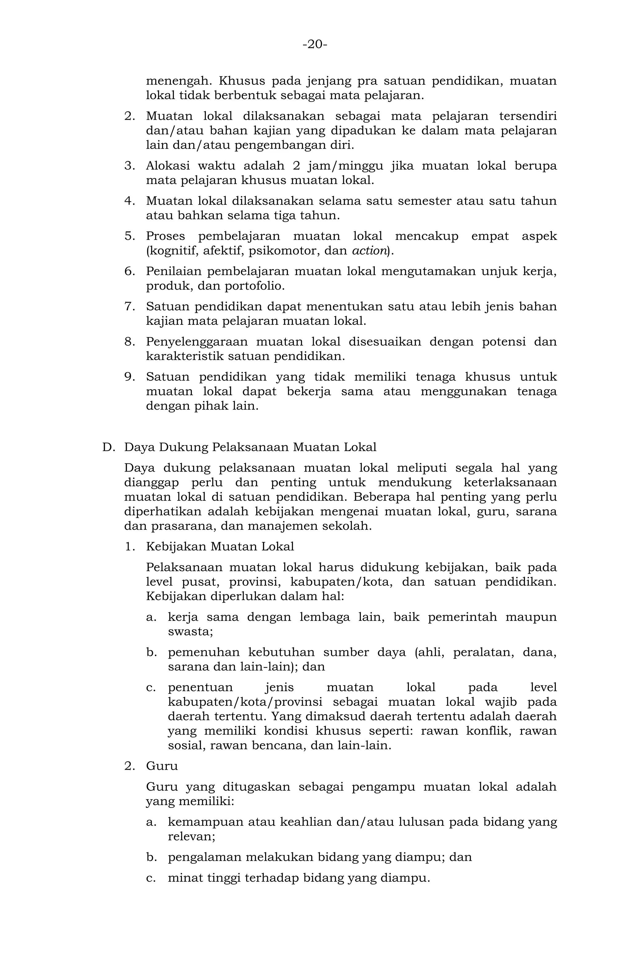 -20- 
menengah. Khusus pada jenjang pra satuan pendidikan, muatan lokal tidak berbentuk sebagai mata pelajaran. 
2. Muatan lokal dilaksanakan sebagai mata pelajaran tersendiri dan/atau bahan kajian yang dipadukan ke dalam mata pelajaran lain dan/atau pengembangan diri. 
3. Alokasi waktu adalah 2 jam/minggu jika muatan lokal berupa mata pelajaran khusus muatan lokal. 
4. Muatan lokal dilaksanakan selama satu semester atau satu tahun atau bahkan selama tiga tahun. 
5. Proses pembelajaran muatan lokal mencakup empat aspek (kognitif, afektif, psikomotor, dan action). 
6. Penilaian pembelajaran muatan lokal mengutamakan unjuk kerja, produk, dan portofolio. 
7. Satuan pendidikan dapat menentukan satu atau lebih jenis bahan kajian mata pelajaran muatan lokal. 
8. Penyelenggaraan muatan lokal disesuaikan dengan potensi dan karakteristik satuan pendidikan. 
9. Satuan pendidikan yang tidak memiliki tenaga khusus untuk muatan lokal dapat bekerja sama atau menggunakan tenaga dengan pihak lain. 
D. Daya Dukung Pelaksanaan Muatan Lokal 
Daya dukung pelaksanaan muatan lokal meliputi segala hal yang dianggap perlu dan penting untuk mendukung keterlaksanaan muatan lokal di satuan pendidikan. Beberapa hal penting yang perlu diperhatikan adalah kebijakan mengenai muatan lokal, guru, sarana dan prasarana, dan manajemen sekolah. 
1. Kebijakan Muatan Lokal 
Pelaksanaan muatan lokal harus didukung kebijakan, baik pada level pusat, provinsi, kabupaten/kota, dan satuan pendidikan. Kebijakan diperlukan dalam hal: 
a. kerja sama dengan lembaga lain, baik pemerintah maupun swasta; 
b. pemenuhan kebutuhan sumber daya (ahli, peralatan, dana, sarana dan lain-lain); dan 
c. penentuan jenis muatan lokal pada level kabupaten/kota/provinsi sebagai muatan lokal wajib pada daerah tertentu. Yang dimaksud daerah tertentu adalah daerah yang memiliki kondisi khusus seperti: rawan konflik, rawan sosial, rawan bencana, dan lain-lain. 
2. Guru 
Guru yang ditugaskan sebagai pengampu muatan lokal adalah yang memiliki: 
a. kemampuan atau keahlian dan/atau lulusan pada bidang yang relevan; 
b. pengalaman melakukan bidang yang diampu; dan 
c. minat tinggi terhadap bidang yang diampu.  