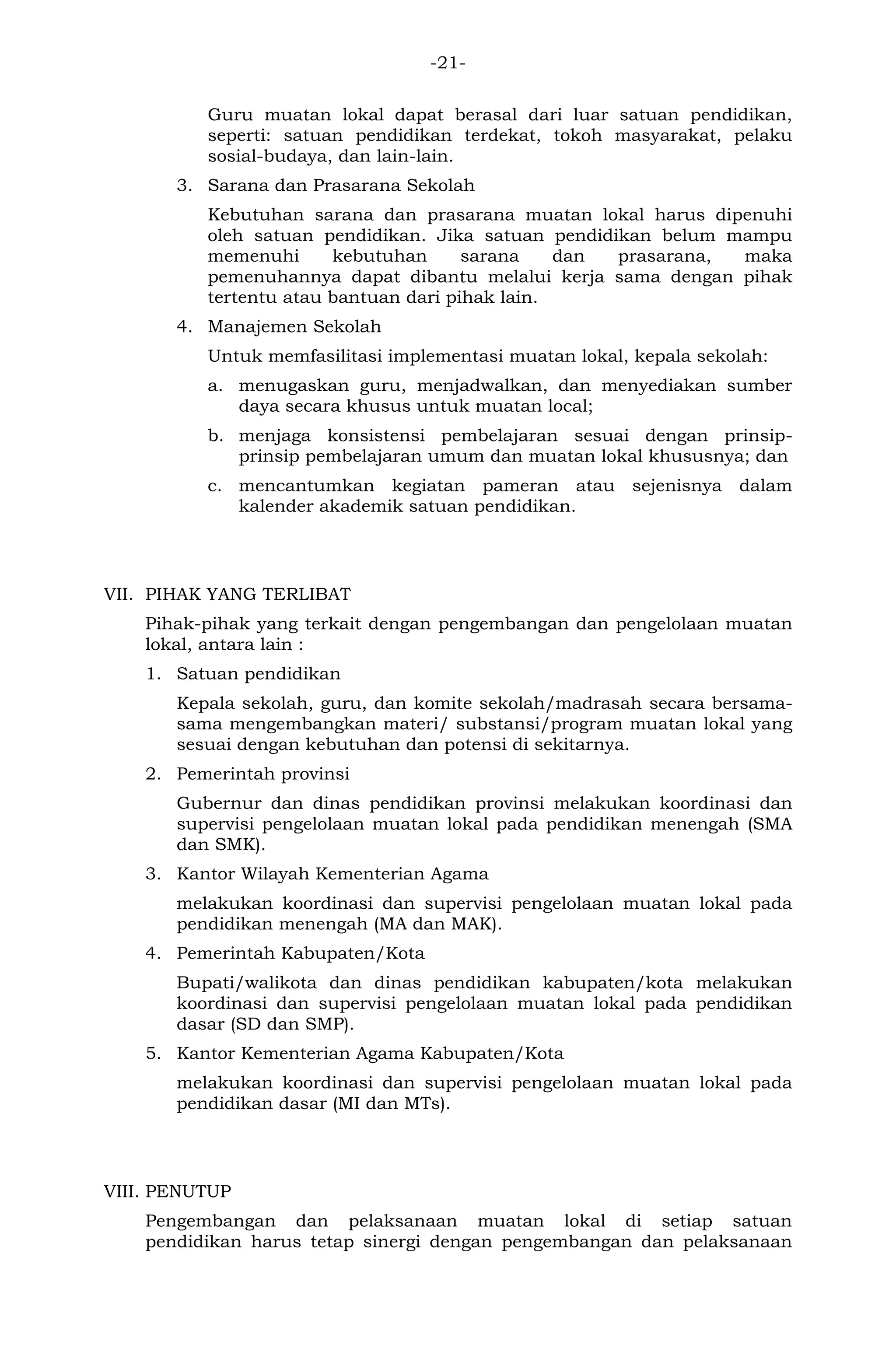 -21- 
Guru muatan lokal dapat berasal dari luar satuan pendidikan, seperti: satuan pendidikan terdekat, tokoh masyarakat, pelaku sosial-budaya, dan lain-lain. 
3. Sarana dan Prasarana Sekolah 
Kebutuhan sarana dan prasarana muatan lokal harus dipenuhi oleh satuan pendidikan. Jika satuan pendidikan belum mampu memenuhi kebutuhan sarana dan prasarana, maka pemenuhannya dapat dibantu melalui kerja sama dengan pihak tertentu atau bantuan dari pihak lain. 
4. Manajemen Sekolah 
Untuk memfasilitasi implementasi muatan lokal, kepala sekolah: 
a. menugaskan guru, menjadwalkan, dan menyediakan sumber daya secara khusus untuk muatan local; 
b. menjaga konsistensi pembelajaran sesuai dengan prinsip- prinsip pembelajaran umum dan muatan lokal khususnya; dan 
c. mencantumkan kegiatan pameran atau sejenisnya dalam kalender akademik satuan pendidikan. 
VII. PIHAK YANG TERLIBAT 
Pihak-pihak yang terkait dengan pengembangan dan pengelolaan muatan lokal, antara lain : 
1. Satuan pendidikan 
Kepala sekolah, guru, dan komite sekolah/madrasah secara bersama- sama mengembangkan materi/ substansi/program muatan lokal yang sesuai dengan kebutuhan dan potensi di sekitarnya. 
2. Pemerintah provinsi 
Gubernur dan dinas pendidikan provinsi melakukan koordinasi dan supervisi pengelolaan muatan lokal pada pendidikan menengah (SMA dan SMK). 
3. Kantor Wilayah Kementerian Agama 
melakukan koordinasi dan supervisi pengelolaan muatan lokal pada pendidikan menengah (MA dan MAK). 
4. Pemerintah Kabupaten/Kota 
Bupati/walikota dan dinas pendidikan kabupaten/kota melakukan koordinasi dan supervisi pengelolaan muatan lokal pada pendidikan dasar (SD dan SMP). 
5. Kantor Kementerian Agama Kabupaten/Kota 
melakukan koordinasi dan supervisi pengelolaan muatan lokal pada pendidikan dasar (MI dan MTs). 
VIII. PENUTUP 
Pengembangan dan pelaksanaan muatan lokal di setiap satuan pendidikan harus tetap sinergi dengan pengembangan dan pelaksanaan  