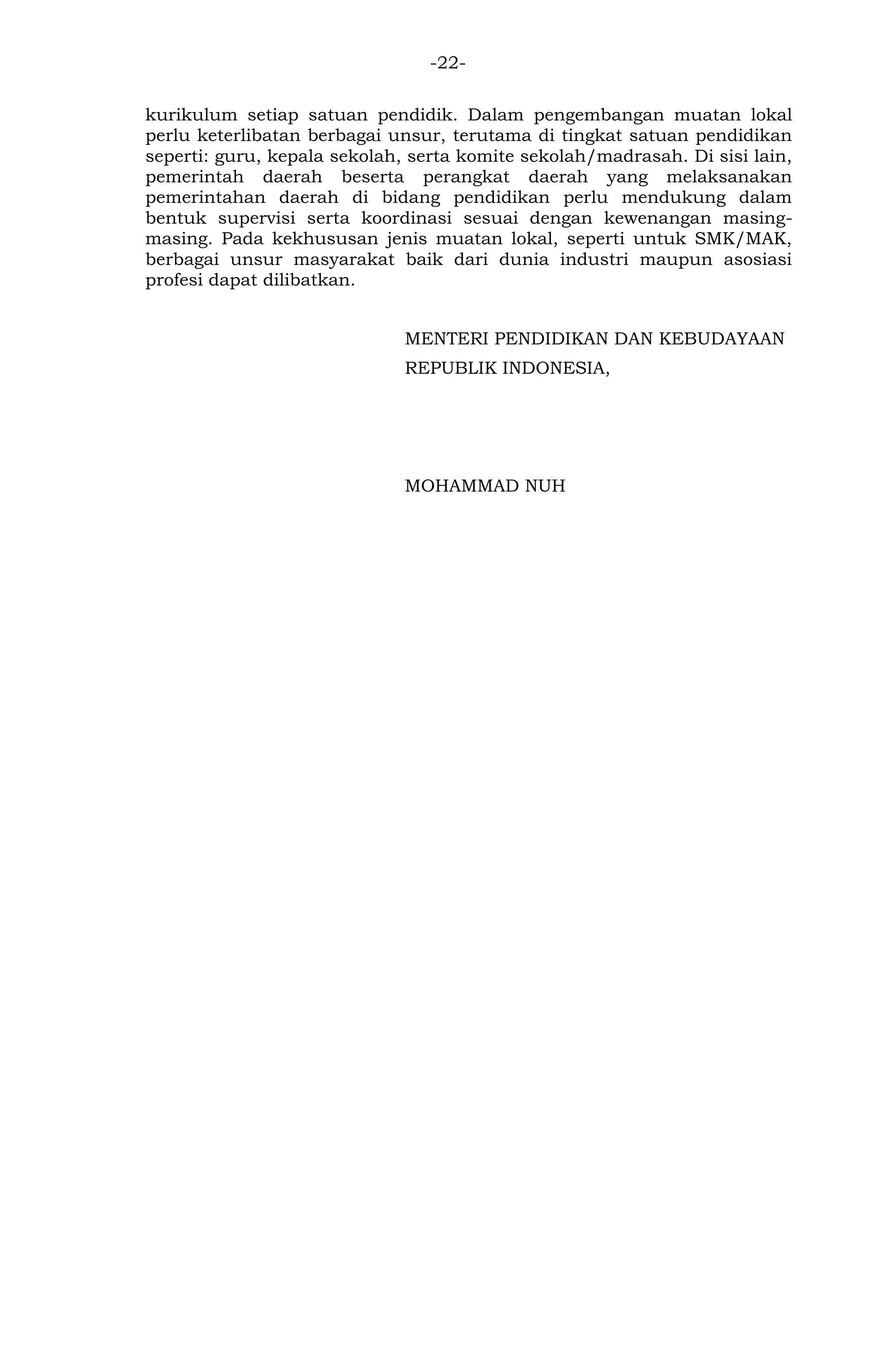 -22- 
kurikulum setiap satuan pendidik. Dalam pengembangan muatan lokal perlu keterlibatan berbagai unsur, terutama di tingkat satuan pendidikan seperti: guru, kepala sekolah, serta komite sekolah/madrasah. Di sisi lain, pemerintah daerah beserta perangkat daerah yang melaksanakan pemerintahan daerah di bidang pendidikan perlu mendukung dalam bentuk supervisi serta koordinasi sesuai dengan kewenangan masing- masing. Pada kekhususan jenis muatan lokal, seperti untuk SMK/MAK, berbagai unsur masyarakat baik dari dunia industri maupun asosiasi profesi dapat dilibatkan. 
MENTERI PENDIDIKAN DAN KEBUDAYAAN 
REPUBLIK INDONESIA, 
MOHAMMAD NUH 
 