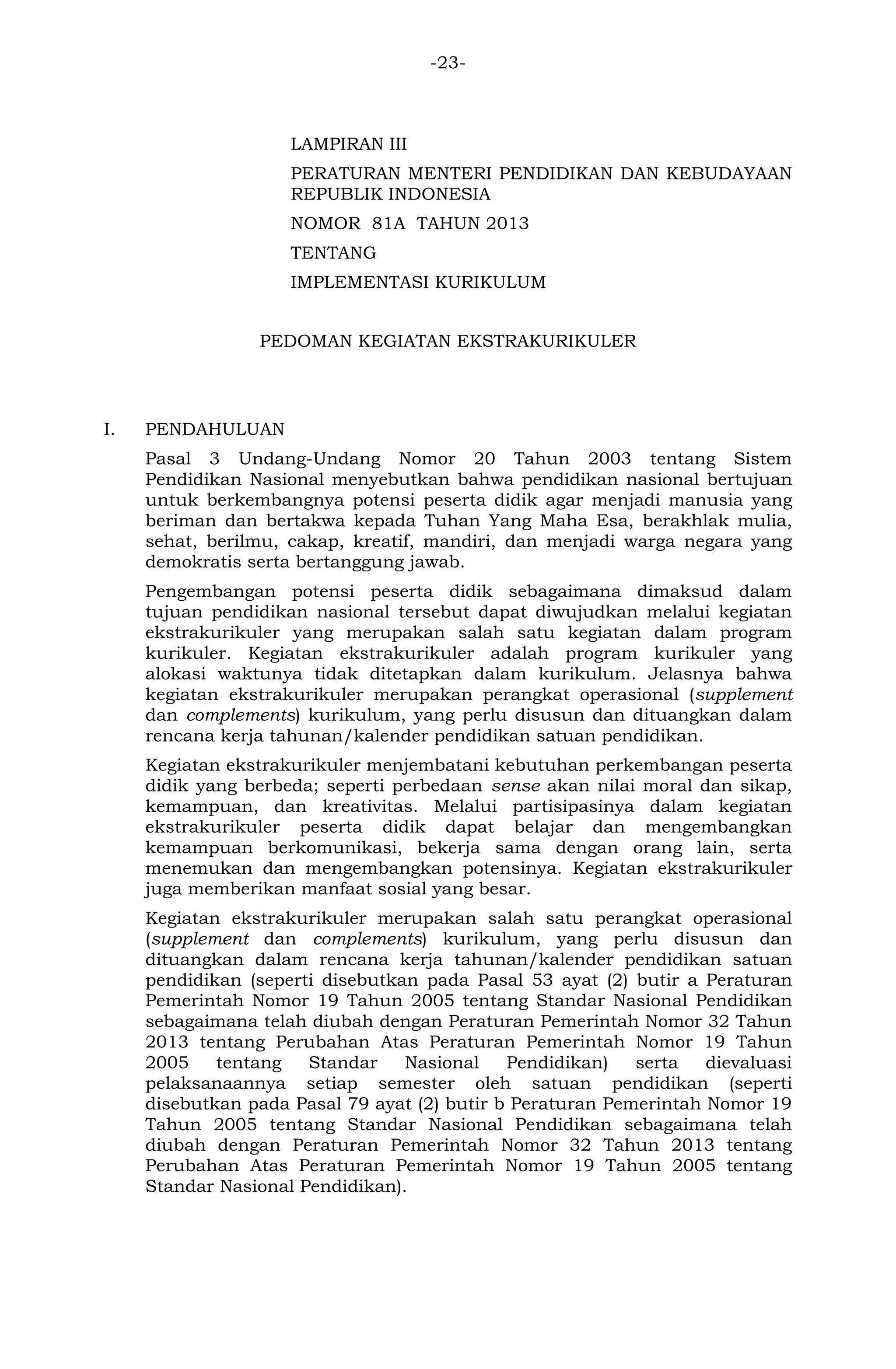 -23- 
LAMPIRAN III 
PERATURAN MENTERI PENDIDIKAN DAN KEBUDAYAAN REPUBLIK INDONESIA 
NOMOR 81A TAHUN 2013 
TENTANG 
IMPLEMENTASI KURIKULUM 
PEDOMAN KEGIATAN EKSTRAKURIKULER 
I. PENDAHULUAN 
Pasal 3 Undang-Undang Nomor 20 Tahun 2003 tentang Sistem Pendidikan Nasional menyebutkan bahwa pendidikan nasional bertujuan untuk berkembangnya potensi peserta didik agar menjadi manusia yang beriman dan bertakwa kepada Tuhan Yang Maha Esa, berakhlak mulia, sehat, berilmu, cakap, kreatif, mandiri, dan menjadi warga negara yang demokratis serta bertanggung jawab. 
Pengembangan potensi peserta didik sebagaimana dimaksud dalam tujuan pendidikan nasional tersebut dapat diwujudkan melalui kegiatan ekstrakurikuler yang merupakan salah satu kegiatan dalam program kurikuler. Kegiatan ekstrakurikuler adalah program kurikuler yang alokasi waktunya tidak ditetapkan dalam kurikulum. Jelasnya bahwa kegiatan ekstrakurikuler merupakan perangkat operasional (supplement dan complements) kurikulum, yang perlu disusun dan dituangkan dalam rencana kerja tahunan/kalender pendidikan satuan pendidikan. 
Kegiatan ekstrakurikuler menjembatani kebutuhan perkembangan peserta didik yang berbeda; seperti perbedaan sense akan nilai moral dan sikap, kemampuan, dan kreativitas. Melalui partisipasinya dalam kegiatan ekstrakurikuler peserta didik dapat belajar dan mengembangkan kemampuan berkomunikasi, bekerja sama dengan orang lain, serta menemukan dan mengembangkan potensinya. Kegiatan ekstrakurikuler juga memberikan manfaat sosial yang besar. 
Kegiatan ekstrakurikuler merupakan salah satu perangkat operasional (supplement dan complements) kurikulum, yang perlu disusun dan dituangkan dalam rencana kerja tahunan/kalender pendidikan satuan pendidikan (seperti disebutkan pada Pasal 53 ayat (2) butir a Peraturan Pemerintah Nomor 19 Tahun 2005 tentang Standar Nasional Pendidikan sebagaimana telah diubah dengan Peraturan Pemerintah Nomor 32 Tahun 2013 tentang Perubahan Atas Peraturan Pemerintah Nomor 19 Tahun 2005 tentang Standar Nasional Pendidikan) serta dievaluasi pelaksanaannya setiap semester oleh satuan pendidikan (seperti disebutkan pada Pasal 79 ayat (2) butir b Peraturan Pemerintah Nomor 19 Tahun 2005 tentang Standar Nasional Pendidikan sebagaimana telah diubah dengan Peraturan Pemerintah Nomor 32 Tahun 2013 tentang Perubahan Atas Peraturan Pemerintah Nomor 19 Tahun 2005 tentang Standar Nasional Pendidikan). 
 