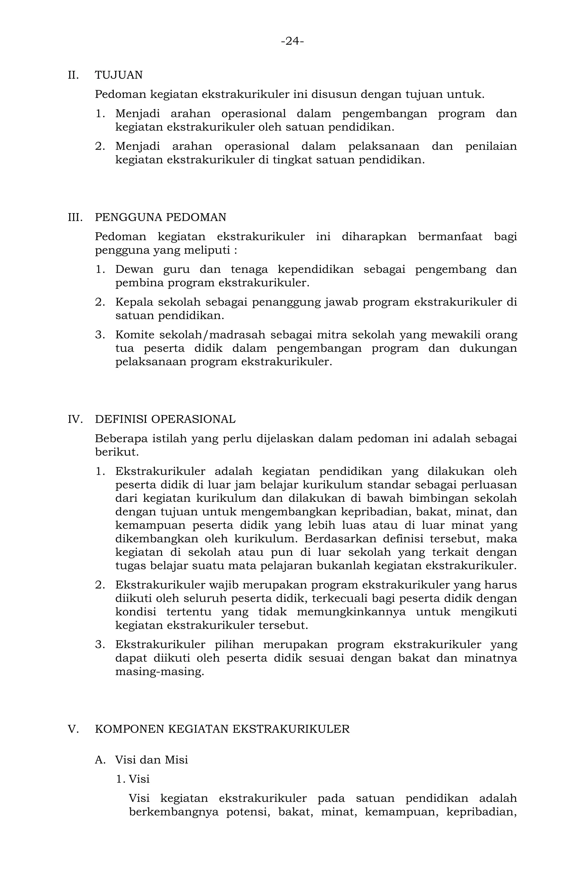 -24- 
II. TUJUAN 
Pedoman kegiatan ekstrakurikuler ini disusun dengan tujuan untuk. 
1. Menjadi arahan operasional dalam pengembangan program dan kegiatan ekstrakurikuler oleh satuan pendidikan. 
2. Menjadi arahan operasional dalam pelaksanaan dan penilaian kegiatan ekstrakurikuler di tingkat satuan pendidikan. 
III. PENGGUNA PEDOMAN 
Pedoman kegiatan ekstrakurikuler ini diharapkan bermanfaat bagi pengguna yang meliputi : 
1. Dewan guru dan tenaga kependidikan sebagai pengembang dan pembina program ekstrakurikuler. 
2. Kepala sekolah sebagai penanggung jawab program ekstrakurikuler di satuan pendidikan. 
3. Komite sekolah/madrasah sebagai mitra sekolah yang mewakili orang tua peserta didik dalam pengembangan program dan dukungan pelaksanaan program ekstrakurikuler. 
IV. DEFINISI OPERASIONAL 
Beberapa istilah yang perlu dijelaskan dalam pedoman ini adalah sebagai berikut. 
1. Ekstrakurikuler adalah kegiatan pendidikan yang dilakukan oleh peserta didik di luar jam belajar kurikulum standar sebagai perluasan dari kegiatan kurikulum dan dilakukan di bawah bimbingan sekolah dengan tujuan untuk mengembangkan kepribadian, bakat, minat, dan kemampuan peserta didik yang lebih luas atau di luar minat yang dikembangkan oleh kurikulum. Berdasarkan definisi tersebut, maka kegiatan di sekolah atau pun di luar sekolah yang terkait dengan tugas belajar suatu mata pelajaran bukanlah kegiatan ekstrakurikuler. 
2. Ekstrakurikuler wajib merupakan program ekstrakurikuler yang harus diikuti oleh seluruh peserta didik, terkecuali bagi peserta didik dengan kondisi tertentu yang tidak memungkinkannya untuk mengikuti kegiatan ekstrakurikuler tersebut. 
3. Ekstrakurikuler pilihan merupakan program ekstrakurikuler yang dapat diikuti oleh peserta didik sesuai dengan bakat dan minatnya masing-masing. 
V. KOMPONEN KEGIATAN EKSTRAKURIKULER 
A. Visi dan Misi 
1. Visi 
Visi kegiatan ekstrakurikuler pada satuan pendidikan adalah berkembangnya potensi, bakat, minat, kemampuan, kepribadian,  