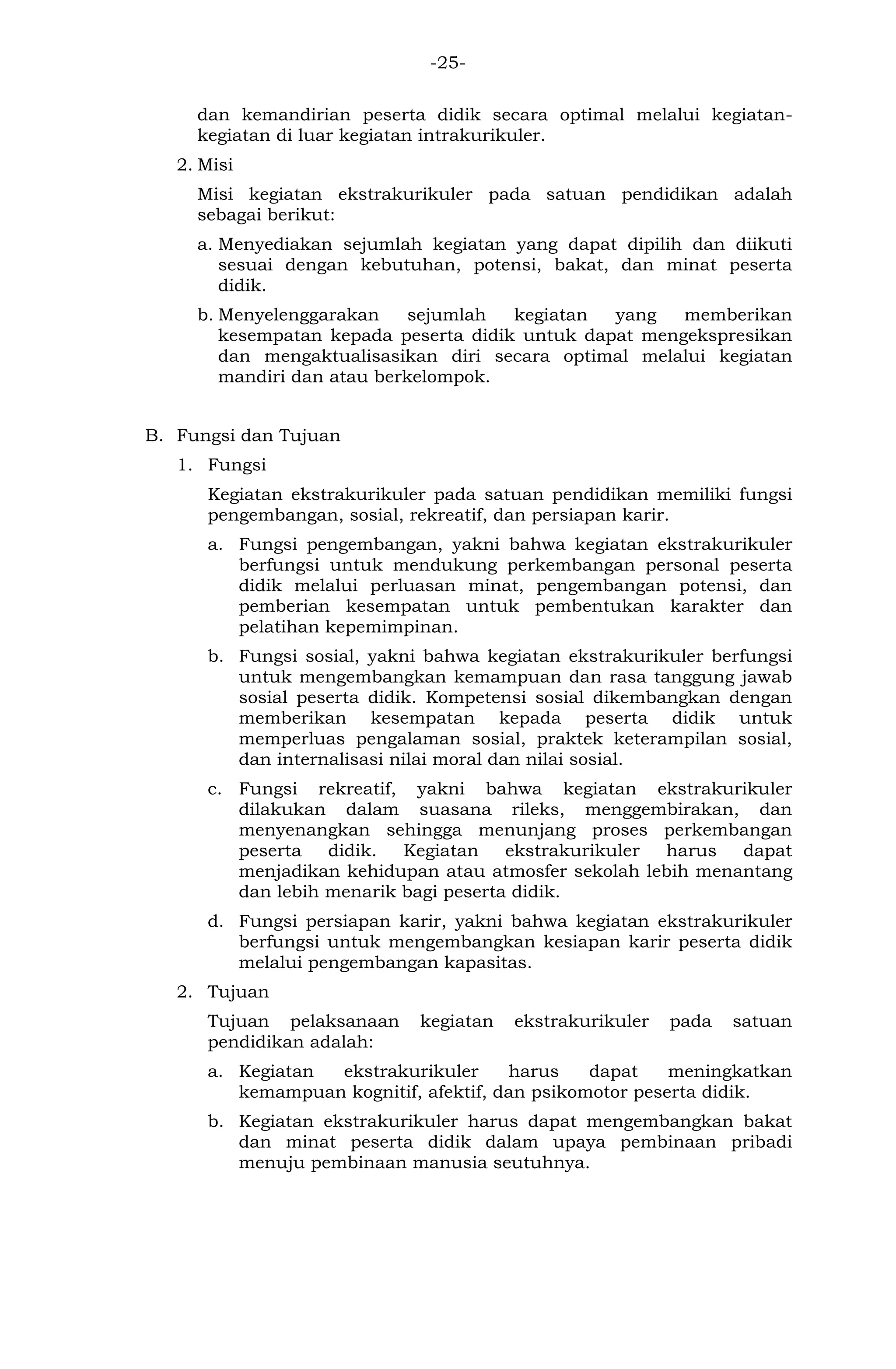 -25- 
dan kemandirian peserta didik secara optimal melalui kegiatan- kegiatan di luar kegiatan intrakurikuler. 
2. Misi 
Misi kegiatan ekstrakurikuler pada satuan pendidikan adalah sebagai berikut: 
a. Menyediakan sejumlah kegiatan yang dapat dipilih dan diikuti sesuai dengan kebutuhan, potensi, bakat, dan minat peserta didik. 
b. Menyelenggarakan sejumlah kegiatan yang memberikan kesempatan kepada peserta didik untuk dapat mengekspresikan dan mengaktualisasikan diri secara optimal melalui kegiatan mandiri dan atau berkelompok. 
B. Fungsi dan Tujuan 
1. Fungsi 
Kegiatan ekstrakurikuler pada satuan pendidikan memiliki fungsi pengembangan, sosial, rekreatif, dan persiapan karir. 
a. Fungsi pengembangan, yakni bahwa kegiatan ekstrakurikuler berfungsi untuk mendukung perkembangan personal peserta didik melalui perluasan minat, pengembangan potensi, dan pemberian kesempatan untuk pembentukan karakter dan pelatihan kepemimpinan. 
b. Fungsi sosial, yakni bahwa kegiatan ekstrakurikuler berfungsi untuk mengembangkan kemampuan dan rasa tanggung jawab sosial peserta didik. Kompetensi sosial dikembangkan dengan memberikan kesempatan kepada peserta didik untuk memperluas pengalaman sosial, praktek keterampilan sosial, dan internalisasi nilai moral dan nilai sosial. 
c. Fungsi rekreatif, yakni bahwa kegiatan ekstrakurikuler dilakukan dalam suasana rileks, menggembirakan, dan menyenangkan sehingga menunjang proses perkembangan peserta didik. Kegiatan ekstrakurikuler harus dapat menjadikan kehidupan atau atmosfer sekolah lebih menantang dan lebih menarik bagi peserta didik. 
d. Fungsi persiapan karir, yakni bahwa kegiatan ekstrakurikuler berfungsi untuk mengembangkan kesiapan karir peserta didik melalui pengembangan kapasitas. 
2. Tujuan 
Tujuan pelaksanaan kegiatan ekstrakurikuler pada satuan pendidikan adalah: 
a. Kegiatan ekstrakurikuler harus dapat meningkatkan kemampuan kognitif, afektif, dan psikomotor peserta didik. 
b. Kegiatan ekstrakurikuler harus dapat mengembangkan bakat dan minat peserta didik dalam upaya pembinaan pribadi menuju pembinaan manusia seutuhnya. 
 