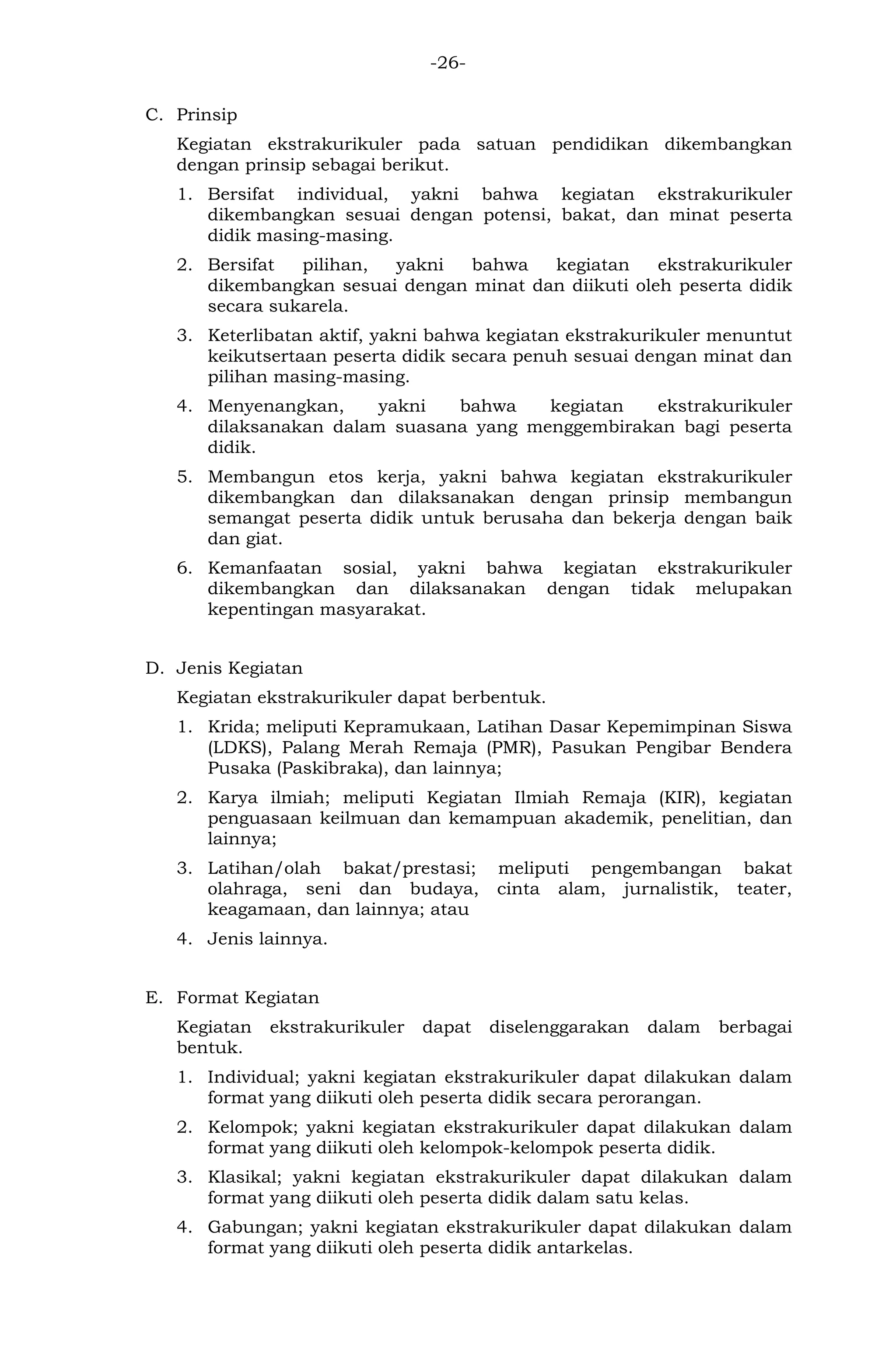 -26- 
C. Prinsip 
Kegiatan ekstrakurikuler pada satuan pendidikan dikembangkan dengan prinsip sebagai berikut. 
1. Bersifat individual, yakni bahwa kegiatan ekstrakurikuler dikembangkan sesuai dengan potensi, bakat, dan minat peserta didik masing-masing. 
2. Bersifat pilihan, yakni bahwa kegiatan ekstrakurikuler dikembangkan sesuai dengan minat dan diikuti oleh peserta didik secara sukarela. 
3. Keterlibatan aktif, yakni bahwa kegiatan ekstrakurikuler menuntut keikutsertaan peserta didik secara penuh sesuai dengan minat dan pilihan masing-masing. 
4. Menyenangkan, yakni bahwa kegiatan ekstrakurikuler dilaksanakan dalam suasana yang menggembirakan bagi peserta didik. 
5. Membangun etos kerja, yakni bahwa kegiatan ekstrakurikuler dikembangkan dan dilaksanakan dengan prinsip membangun semangat peserta didik untuk berusaha dan bekerja dengan baik dan giat. 
6. Kemanfaatan sosial, yakni bahwa kegiatan ekstrakurikuler dikembangkan dan dilaksanakan dengan tidak melupakan kepentingan masyarakat. 
D. Jenis Kegiatan 
Kegiatan ekstrakurikuler dapat berbentuk. 
1. Krida; meliputi Kepramukaan, Latihan Dasar Kepemimpinan Siswa (LDKS), Palang Merah Remaja (PMR), Pasukan Pengibar Bendera Pusaka (Paskibraka), dan lainnya; 
2. Karya ilmiah; meliputi Kegiatan Ilmiah Remaja (KIR), kegiatan penguasaan keilmuan dan kemampuan akademik, penelitian, dan lainnya; 
3. Latihan/olah bakat/prestasi; meliputi pengembangan bakat olahraga, seni dan budaya, cinta alam, jurnalistik, teater, keagamaan, dan lainnya; atau 
4. Jenis lainnya. 
E. Format Kegiatan 
Kegiatan ekstrakurikuler dapat diselenggarakan dalam berbagai bentuk. 
1. Individual; yakni kegiatan ekstrakurikuler dapat dilakukan dalam format yang diikuti oleh peserta didik secara perorangan. 
2. Kelompok; yakni kegiatan ekstrakurikuler dapat dilakukan dalam format yang diikuti oleh kelompok-kelompok peserta didik. 
3. Klasikal; yakni kegiatan ekstrakurikuler dapat dilakukan dalam format yang diikuti oleh peserta didik dalam satu kelas. 
4. Gabungan; yakni kegiatan ekstrakurikuler dapat dilakukan dalam format yang diikuti oleh peserta didik antarkelas.  