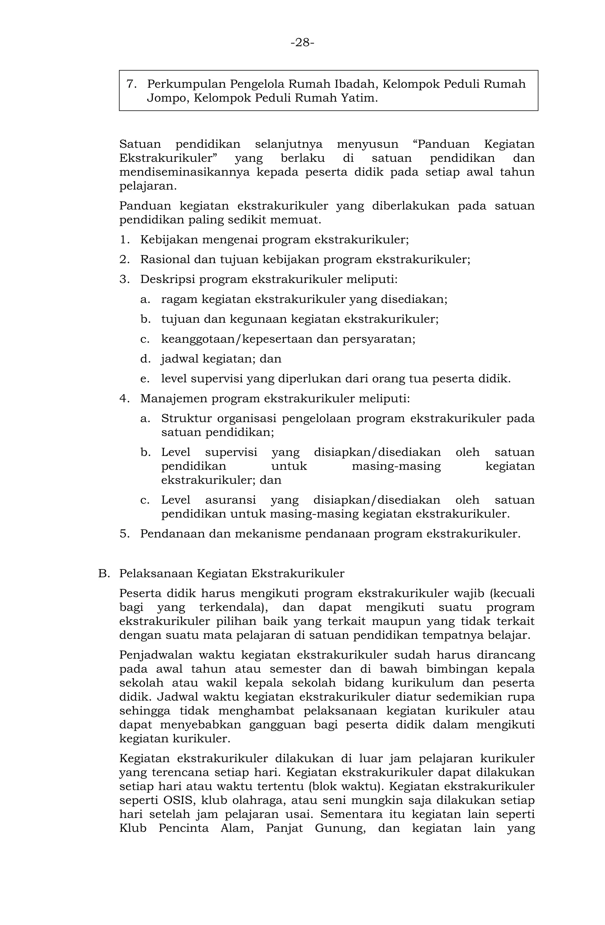 -28- 
7. Perkumpulan Pengelola Rumah Ibadah, Kelompok Peduli Rumah Jompo, Kelompok Peduli Rumah Yatim. 
Satuan pendidikan selanjutnya menyusun “Panduan Kegiatan Ekstrakurikuler” yang berlaku di satuan pendidikan dan mendiseminasikannya kepada peserta didik pada setiap awal tahun pelajaran. 
Panduan kegiatan ekstrakurikuler yang diberlakukan pada satuan pendidikan paling sedikit memuat. 
1. Kebijakan mengenai program ekstrakurikuler; 
2. Rasional dan tujuan kebijakan program ekstrakurikuler; 
3. Deskripsi program ekstrakurikuler meliputi: 
a. ragam kegiatan ekstrakurikuler yang disediakan; 
b. tujuan dan kegunaan kegiatan ekstrakurikuler; 
c. keanggotaan/kepesertaan dan persyaratan; 
d. jadwal kegiatan; dan 
e. level supervisi yang diperlukan dari orang tua peserta didik. 
4. Manajemen program ekstrakurikuler meliputi: 
a. Struktur organisasi pengelolaan program ekstrakurikuler pada satuan pendidikan; 
b. Level supervisi yang disiapkan/disediakan oleh satuan pendidikan untuk masing-masing kegiatan ekstrakurikuler; dan 
c. Level asuransi yang disiapkan/disediakan oleh satuan pendidikan untuk masing-masing kegiatan ekstrakurikuler. 
5. Pendanaan dan mekanisme pendanaan program ekstrakurikuler. 
B. Pelaksanaan Kegiatan Ekstrakurikuler 
Peserta didik harus mengikuti program ekstrakurikuler wajib (kecuali bagi yang terkendala), dan dapat mengikuti suatu program ekstrakurikuler pilihan baik yang terkait maupun yang tidak terkait dengan suatu mata pelajaran di satuan pendidikan tempatnya belajar. 
Penjadwalan waktu kegiatan ekstrakurikuler sudah harus dirancang pada awal tahun atau semester dan di bawah bimbingan kepala sekolah atau wakil kepala sekolah bidang kurikulum dan peserta didik. Jadwal waktu kegiatan ekstrakurikuler diatur sedemikian rupa sehingga tidak menghambat pelaksanaan kegiatan kurikuler atau dapat menyebabkan gangguan bagi peserta didik dalam mengikuti kegiatan kurikuler. 
Kegiatan ekstrakurikuler dilakukan di luar jam pelajaran kurikuler yang terencana setiap hari. Kegiatan ekstrakurikuler dapat dilakukan setiap hari atau waktu tertentu (blok waktu). Kegiatan ekstrakurikuler seperti OSIS, klub olahraga, atau seni mungkin saja dilakukan setiap hari setelah jam pelajaran usai. Sementara itu kegiatan lain seperti Klub Pencinta Alam, Panjat Gunung, dan kegiatan lain yang  