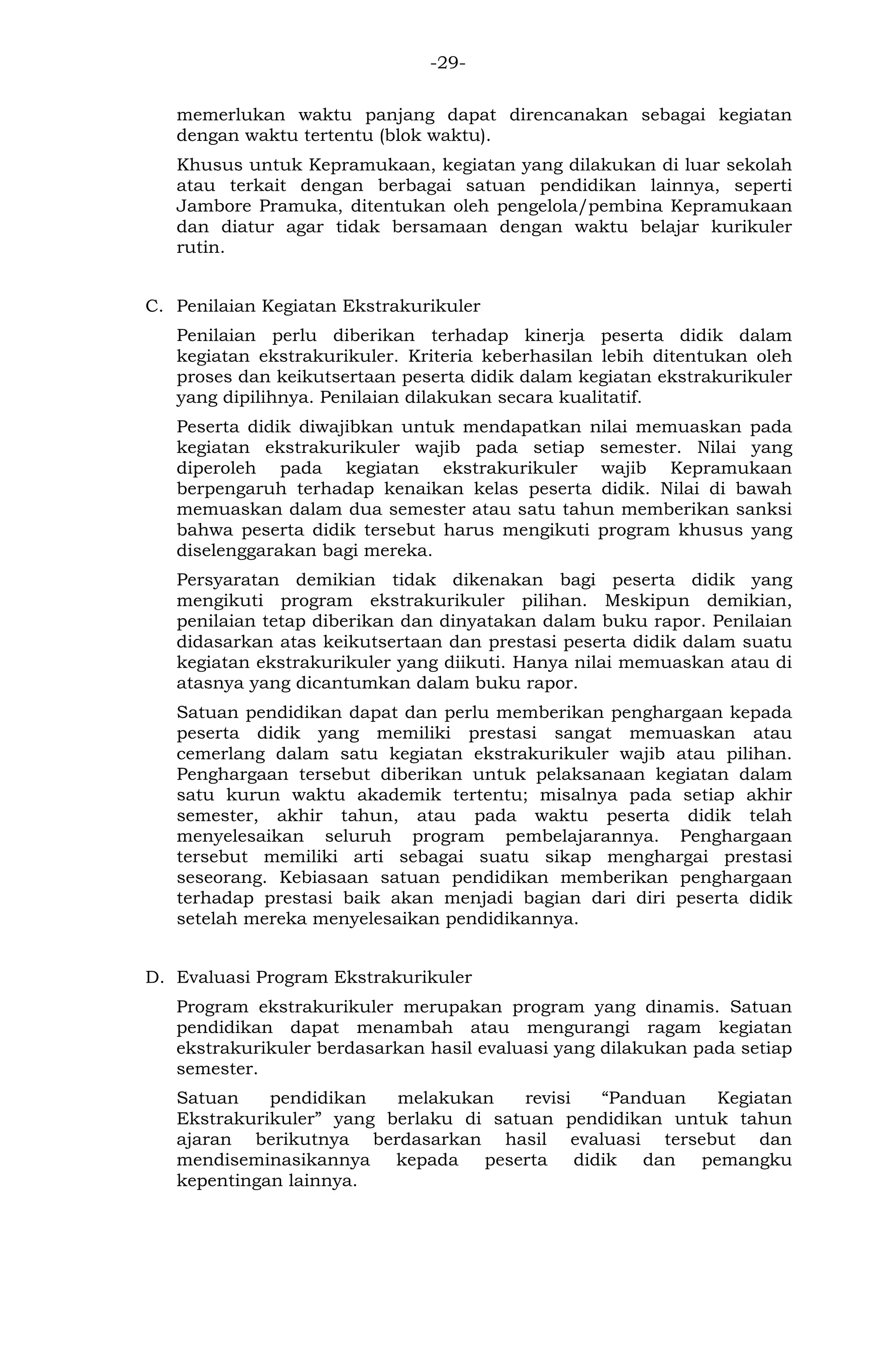 -29- 
memerlukan waktu panjang dapat direncanakan sebagai kegiatan dengan waktu tertentu (blok waktu). 
Khusus untuk Kepramukaan, kegiatan yang dilakukan di luar sekolah atau terkait dengan berbagai satuan pendidikan lainnya, seperti Jambore Pramuka, ditentukan oleh pengelola/pembina Kepramukaan dan diatur agar tidak bersamaan dengan waktu belajar kurikuler rutin. 
C. Penilaian Kegiatan Ekstrakurikuler 
Penilaian perlu diberikan terhadap kinerja peserta didik dalam kegiatan ekstrakurikuler. Kriteria keberhasilan lebih ditentukan oleh proses dan keikutsertaan peserta didik dalam kegiatan ekstrakurikuler yang dipilihnya. Penilaian dilakukan secara kualitatif. 
Peserta didik diwajibkan untuk mendapatkan nilai memuaskan pada kegiatan ekstrakurikuler wajib pada setiap semester. Nilai yang diperoleh pada kegiatan ekstrakurikuler wajib Kepramukaan berpengaruh terhadap kenaikan kelas peserta didik. Nilai di bawah memuaskan dalam dua semester atau satu tahun memberikan sanksi bahwa peserta didik tersebut harus mengikuti program khusus yang diselenggarakan bagi mereka. 
Persyaratan demikian tidak dikenakan bagi peserta didik yang mengikuti program ekstrakurikuler pilihan. Meskipun demikian, penilaian tetap diberikan dan dinyatakan dalam buku rapor. Penilaian didasarkan atas keikutsertaan dan prestasi peserta didik dalam suatu kegiatan ekstrakurikuler yang diikuti. Hanya nilai memuaskan atau di atasnya yang dicantumkan dalam buku rapor. 
Satuan pendidikan dapat dan perlu memberikan penghargaan kepada peserta didik yang memiliki prestasi sangat memuaskan atau cemerlang dalam satu kegiatan ekstrakurikuler wajib atau pilihan. Penghargaan tersebut diberikan untuk pelaksanaan kegiatan dalam satu kurun waktu akademik tertentu; misalnya pada setiap akhir semester, akhir tahun, atau pada waktu peserta didik telah menyelesaikan seluruh program pembelajarannya. Penghargaan tersebut memiliki arti sebagai suatu sikap menghargai prestasi seseorang. Kebiasaan satuan pendidikan memberikan penghargaan terhadap prestasi baik akan menjadi bagian dari diri peserta didik setelah mereka menyelesaikan pendidikannya. 
D. Evaluasi Program Ekstrakurikuler 
Program ekstrakurikuler merupakan program yang dinamis. Satuan pendidikan dapat menambah atau mengurangi ragam kegiatan ekstrakurikuler berdasarkan hasil evaluasi yang dilakukan pada setiap semester. 
Satuan pendidikan melakukan revisi “Panduan Kegiatan Ekstrakurikuler” yang berlaku di satuan pendidikan untuk tahun ajaran berikutnya berdasarkan hasil evaluasi tersebut dan mendiseminasikannya kepada peserta didik dan pemangku kepentingan lainnya. 
 