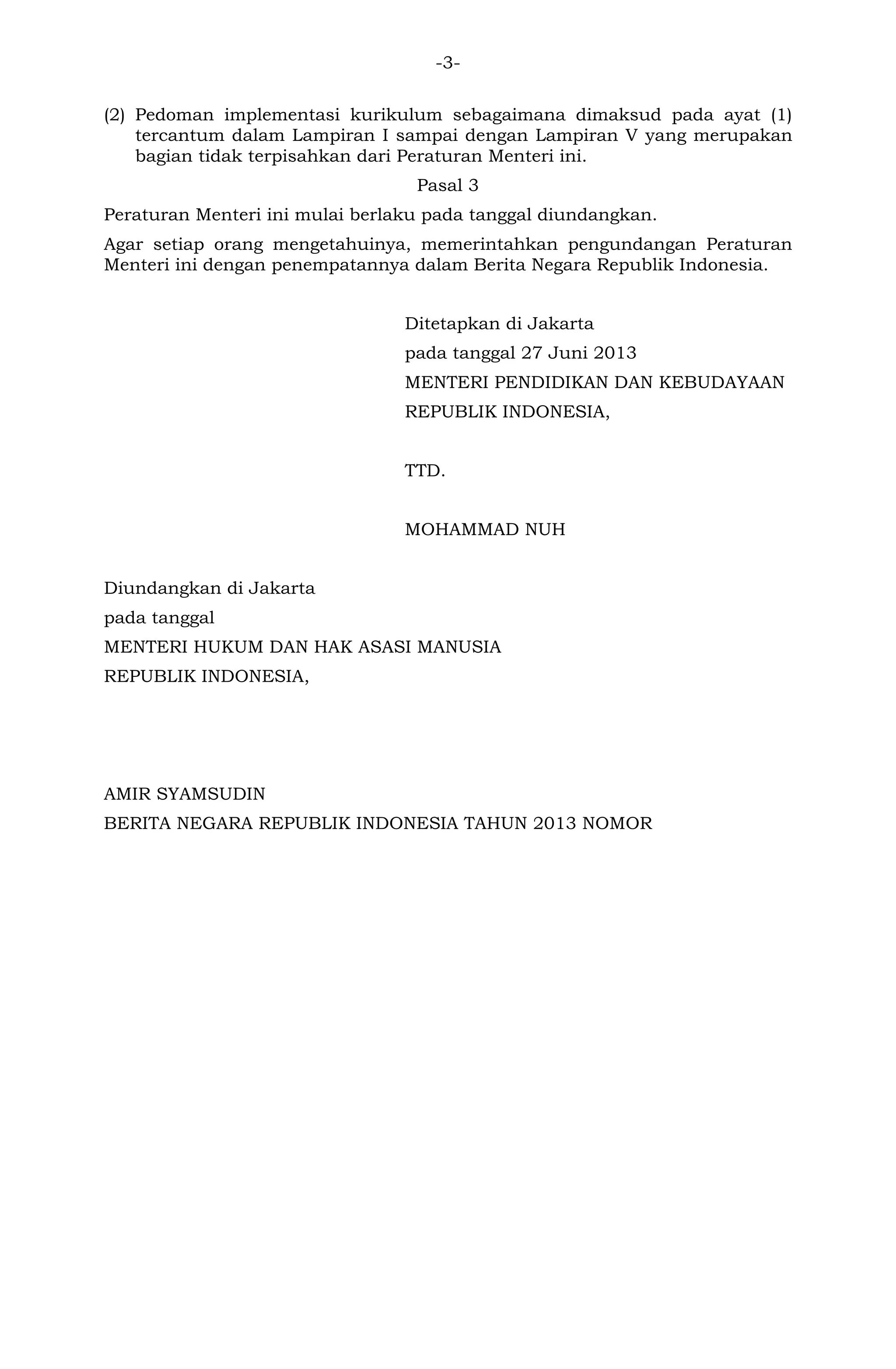 -3- 
(2) Pedoman implementasi kurikulum sebagaimana dimaksud pada ayat (1) tercantum dalam Lampiran I sampai dengan Lampiran V yang merupakan bagian tidak terpisahkan dari Peraturan Menteri ini. 
Pasal 3 
Peraturan Menteri ini mulai berlaku pada tanggal diundangkan. 
Agar setiap orang mengetahuinya, memerintahkan pengundangan Peraturan Menteri ini dengan penempatannya dalam Berita Negara Republik Indonesia. 
Ditetapkan di Jakarta 
pada tanggal 27 Juni 2013 
MENTERI PENDIDIKAN DAN KEBUDAYAAN 
REPUBLIK INDONESIA, 
TTD. 
MOHAMMAD NUH 
Diundangkan di Jakarta 
pada tanggal 
MENTERI HUKUM DAN HAK ASASI MANUSIA 
REPUBLIK INDONESIA, 
AMIR SYAMSUDIN 
BERITA NEGARA REPUBLIK INDONESIA TAHUN 2013 NOMOR 
 