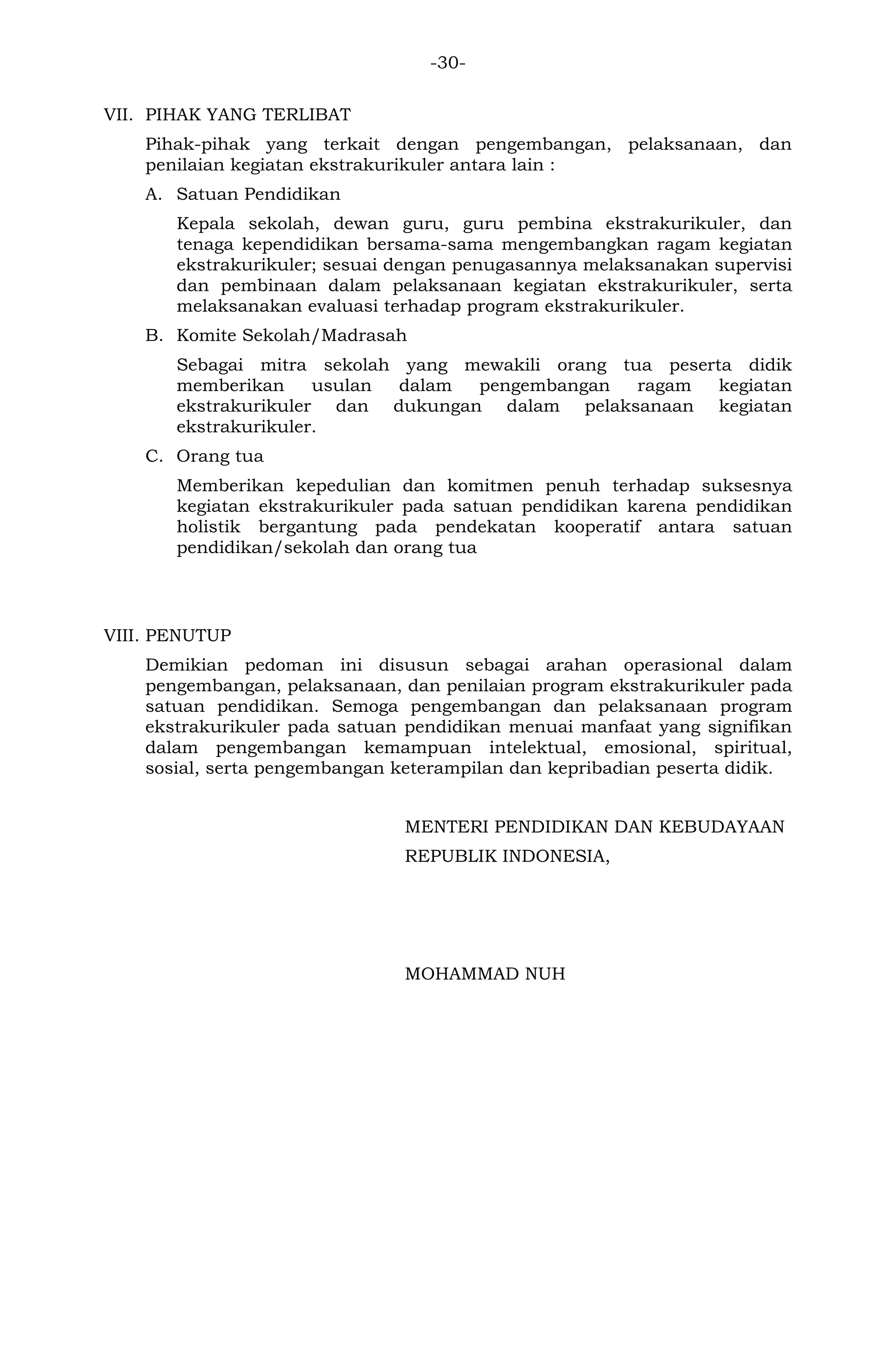 -30- 
VII. PIHAK YANG TERLIBAT 
Pihak-pihak yang terkait dengan pengembangan, pelaksanaan, dan penilaian kegiatan ekstrakurikuler antara lain : 
A. Satuan Pendidikan 
Kepala sekolah, dewan guru, guru pembina ekstrakurikuler, dan tenaga kependidikan bersama-sama mengembangkan ragam kegiatan ekstrakurikuler; sesuai dengan penugasannya melaksanakan supervisi dan pembinaan dalam pelaksanaan kegiatan ekstrakurikuler, serta melaksanakan evaluasi terhadap program ekstrakurikuler. 
B. Komite Sekolah/Madrasah 
Sebagai mitra sekolah yang mewakili orang tua peserta didik memberikan usulan dalam pengembangan ragam kegiatan ekstrakurikuler dan dukungan dalam pelaksanaan kegiatan ekstrakurikuler. 
C. Orang tua 
Memberikan kepedulian dan komitmen penuh terhadap suksesnya kegiatan ekstrakurikuler pada satuan pendidikan karena pendidikan holistik bergantung pada pendekatan kooperatif antara satuan pendidikan/sekolah dan orang tua 
VIII. PENUTUP 
Demikian pedoman ini disusun sebagai arahan operasional dalam pengembangan, pelaksanaan, dan penilaian program ekstrakurikuler pada satuan pendidikan. Semoga pengembangan dan pelaksanaan program ekstrakurikuler pada satuan pendidikan menuai manfaat yang signifikan dalam pengembangan kemampuan intelektual, emosional, spiritual, sosial, serta pengembangan keterampilan dan kepribadian peserta didik. 
MENTERI PENDIDIKAN DAN KEBUDAYAAN 
REPUBLIK INDONESIA, 
MOHAMMAD NUH 
 