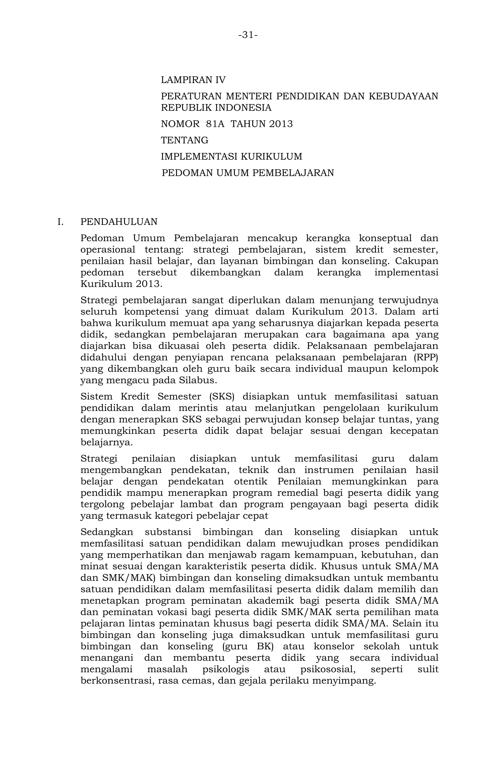 -31- 
LAMPIRAN IV 
PERATURAN MENTERI PENDIDIKAN DAN KEBUDAYAAN REPUBLIK INDONESIA 
NOMOR 81A TAHUN 2013 
TENTANG 
IMPLEMENTASI KURIKULUM 
PEDOMAN UMUM PEMBELAJARAN 
I. PENDAHULUAN 
Pedoman Umum Pembelajaran mencakup kerangka konseptual dan operasional tentang: strategi pembelajaran, sistem kredit semester, penilaian hasil belajar, dan layanan bimbingan dan konseling. Cakupan pedoman tersebut dikembangkan dalam kerangka implementasi Kurikulum 2013. 
Strategi pembelajaran sangat diperlukan dalam menunjang terwujudnya seluruh kompetensi yang dimuat dalam Kurikulum 2013. Dalam arti bahwa kurikulum memuat apa yang seharusnya diajarkan kepada peserta didik, sedangkan pembelajaran merupakan cara bagaimana apa yang diajarkan bisa dikuasai oleh peserta didik. Pelaksanaan pembelajaran didahului dengan penyiapan rencana pelaksanaan pembelajaran (RPP) yang dikembangkan oleh guru baik secara individual maupun kelompok yang mengacu pada Silabus. 
Sistem Kredit Semester (SKS) disiapkan untuk memfasilitasi satuan pendidikan dalam merintis atau melanjutkan pengelolaan kurikulum dengan menerapkan SKS sebagai perwujudan konsep belajar tuntas, yang memungkinkan peserta didik dapat belajar sesuai dengan kecepatan belajarnya. 
Strategi penilaian disiapkan untuk memfasilitasi guru dalam mengembangkan pendekatan, teknik dan instrumen penilaian hasil belajar dengan pendekatan otentik Penilaian memungkinkan para pendidik mampu menerapkan program remedial bagi peserta didik yang tergolong pebelajar lambat dan program pengayaan bagi peserta didik yang termasuk kategori pebelajar cepat 
Sedangkan substansi bimbingan dan konseling disiapkan untuk memfasilitasi satuan pendidikan dalam mewujudkan proses pendidikan yang memperhatikan dan menjawab ragam kemampuan, kebutuhan, dan minat sesuai dengan karakteristik peserta didik. Khusus untuk SMA/MA dan SMK/MAK) bimbingan dan konseling dimaksudkan untuk membantu satuan pendidikan dalam memfasilitasi peserta didik dalam memilih dan menetapkan program peminatan akademik bagi peserta didik SMA/MA dan peminatan vokasi bagi peserta didik SMK/MAK serta pemilihan mata pelajaran lintas peminatan khusus bagi peserta didik SMA/MA. Selain itu bimbingan dan konseling juga dimaksudkan untuk memfasilitasi guru bimbingan dan konseling (guru BK) atau konselor sekolah untuk menangani dan membantu peserta didik yang secara individual mengalami masalah psikologis atau psikososial, seperti sulit berkonsentrasi, rasa cemas, dan gejala perilaku menyimpang.  