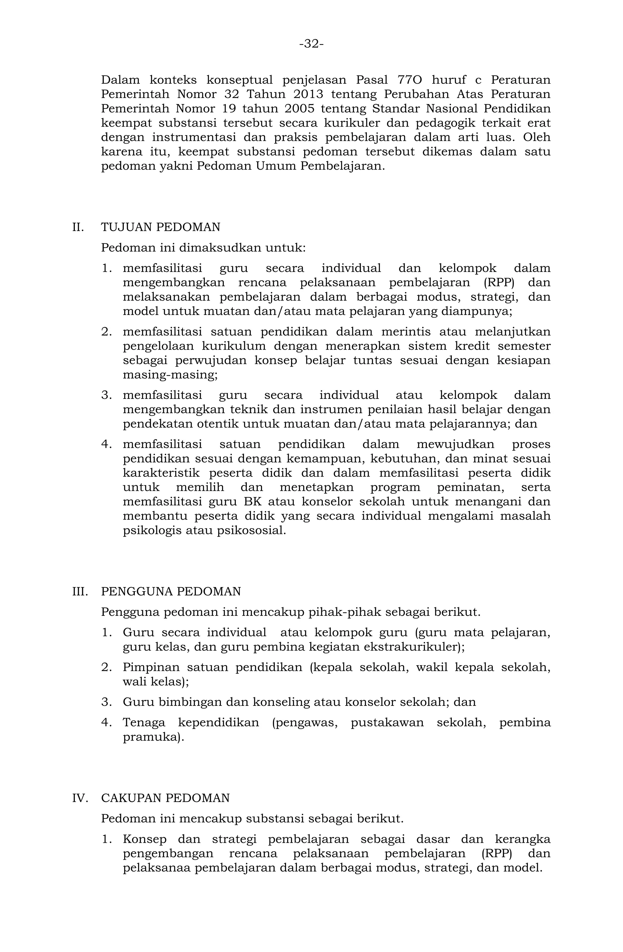 -32- 
Dalam konteks konseptual penjelasan Pasal 77O huruf c Peraturan Pemerintah Nomor 32 Tahun 2013 tentang Perubahan Atas Peraturan Pemerintah Nomor 19 tahun 2005 tentang Standar Nasional Pendidikan keempat substansi tersebut secara kurikuler dan pedagogik terkait erat dengan instrumentasi dan praksis pembelajaran dalam arti luas. Oleh karena itu, keempat substansi pedoman tersebut dikemas dalam satu pedoman yakni Pedoman Umum Pembelajaran. 
II. TUJUAN PEDOMAN 
Pedoman ini dimaksudkan untuk: 
1. memfasilitasi guru secara individual dan kelompok dalam mengembangkan rencana pelaksanaan pembelajaran (RPP) dan melaksanakan pembelajaran dalam berbagai modus, strategi, dan model untuk muatan dan/atau mata pelajaran yang diampunya; 
2. memfasilitasi satuan pendidikan dalam merintis atau melanjutkan pengelolaan kurikulum dengan menerapkan sistem kredit semester sebagai perwujudan konsep belajar tuntas sesuai dengan kesiapan masing-masing; 
3. memfasilitasi guru secara individual atau kelompok dalam mengembangkan teknik dan instrumen penilaian hasil belajar dengan pendekatan otentik untuk muatan dan/atau mata pelajarannya; dan 
4. memfasilitasi satuan pendidikan dalam mewujudkan proses pendidikan sesuai dengan kemampuan, kebutuhan, dan minat sesuai karakteristik peserta didik dan dalam memfasilitasi peserta didik untuk memilih dan menetapkan program peminatan, serta memfasilitasi guru BK atau konselor sekolah untuk menangani dan membantu peserta didik yang secara individual mengalami masalah psikologis atau psikososial. 
III. PENGGUNA PEDOMAN 
Pengguna pedoman ini mencakup pihak-pihak sebagai berikut. 
1. Guru secara individual atau kelompok guru (guru mata pelajaran, guru kelas, dan guru pembina kegiatan ekstrakurikuler); 
2. Pimpinan satuan pendidikan (kepala sekolah, wakil kepala sekolah, wali kelas); 
3. Guru bimbingan dan konseling atau konselor sekolah; dan 
4. Tenaga kependidikan (pengawas, pustakawan sekolah, pembina pramuka). 
IV. CAKUPAN PEDOMAN 
Pedoman ini mencakup substansi sebagai berikut. 
1. Konsep dan strategi pembelajaran sebagai dasar dan kerangka pengembangan rencana pelaksanaan pembelajaran (RPP) dan pelaksanaa pembelajaran dalam berbagai modus, strategi, dan model.  