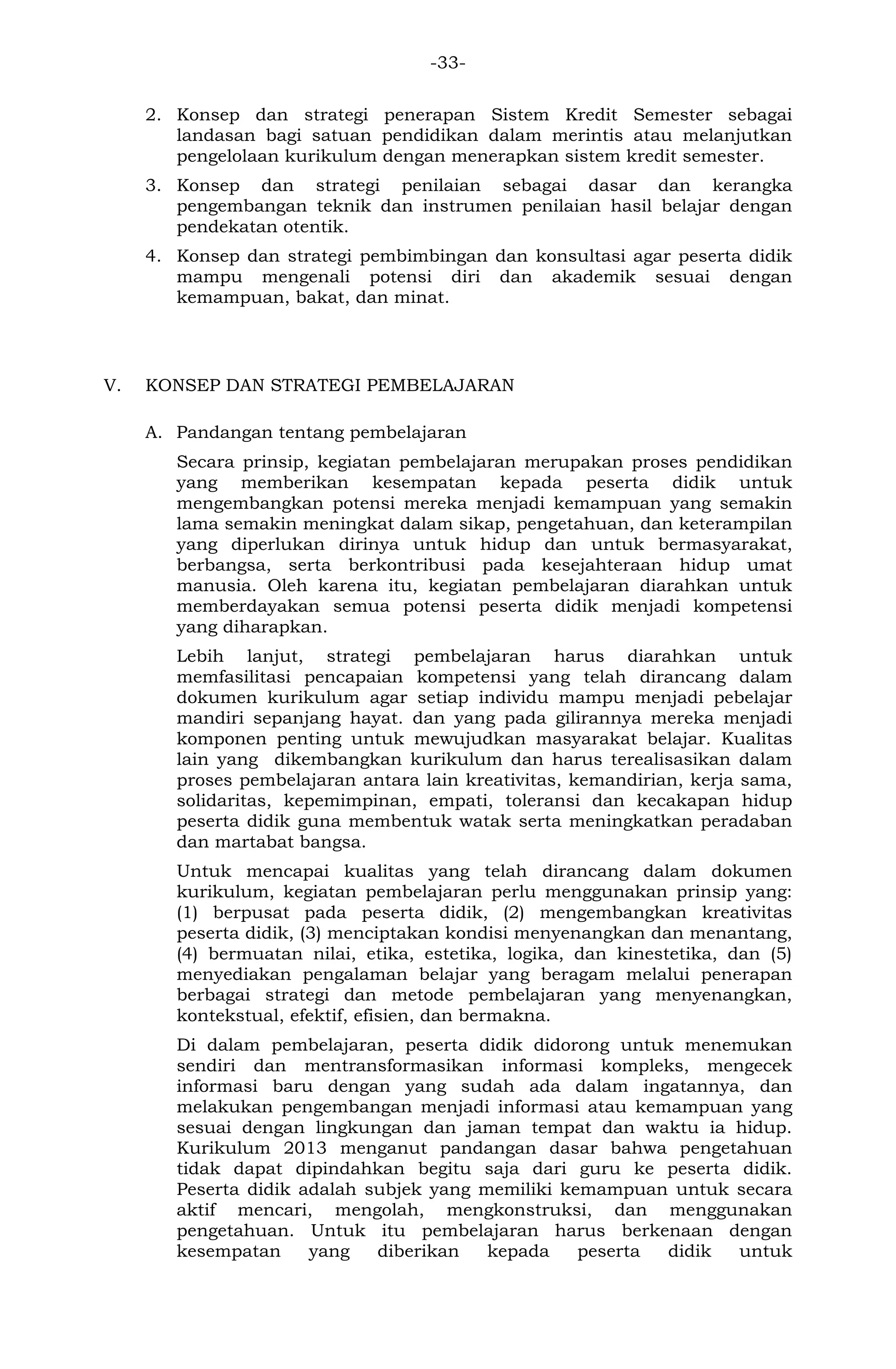 -33- 
2. Konsep dan strategi penerapan Sistem Kredit Semester sebagai landasan bagi satuan pendidikan dalam merintis atau melanjutkan pengelolaan kurikulum dengan menerapkan sistem kredit semester. 
3. Konsep dan strategi penilaian sebagai dasar dan kerangka pengembangan teknik dan instrumen penilaian hasil belajar dengan pendekatan otentik. 
4. Konsep dan strategi pembimbingan dan konsultasi agar peserta didik mampu mengenali potensi diri dan akademik sesuai dengan kemampuan, bakat, dan minat. 
V. KONSEP DAN STRATEGI PEMBELAJARAN 
A. Pandangan tentang pembelajaran 
Secara prinsip, kegiatan pembelajaran merupakan proses pendidikan yang memberikan kesempatan kepada peserta didik untuk mengembangkan potensi mereka menjadi kemampuan yang semakin lama semakin meningkat dalam sikap, pengetahuan, dan keterampilan yang diperlukan dirinya untuk hidup dan untuk bermasyarakat, berbangsa, serta berkontribusi pada kesejahteraan hidup umat manusia. Oleh karena itu, kegiatan pembelajaran diarahkan untuk memberdayakan semua potensi peserta didik menjadi kompetensi yang diharapkan. 
Lebih lanjut, strategi pembelajaran harus diarahkan untuk memfasilitasi pencapaian kompetensi yang telah dirancang dalam dokumen kurikulum agar setiap individu mampu menjadi pebelajar mandiri sepanjang hayat. dan yang pada gilirannya mereka menjadi komponen penting untuk mewujudkan masyarakat belajar. Kualitas lain yang dikembangkan kurikulum dan harus terealisasikan dalam proses pembelajaran antara lain kreativitas, kemandirian, kerja sama, solidaritas, kepemimpinan, empati, toleransi dan kecakapan hidup peserta didik guna membentuk watak serta meningkatkan peradaban dan martabat bangsa. 
Untuk mencapai kualitas yang telah dirancang dalam dokumen kurikulum, kegiatan pembelajaran perlu menggunakan prinsip yang: (1) berpusat pada peserta didik, (2) mengembangkan kreativitas peserta didik, (3) menciptakan kondisi menyenangkan dan menantang, (4) bermuatan nilai, etika, estetika, logika, dan kinestetika, dan (5) menyediakan pengalaman belajar yang beragam melalui penerapan berbagai strategi dan metode pembelajaran yang menyenangkan, kontekstual, efektif, efisien, dan bermakna. 
Di dalam pembelajaran, peserta didik didorong untuk menemukan sendiri dan mentransformasikan informasi kompleks, mengecek informasi baru dengan yang sudah ada dalam ingatannya, dan melakukan pengembangan menjadi informasi atau kemampuan yang sesuai dengan lingkungan dan jaman tempat dan waktu ia hidup. Kurikulum 2013 menganut pandangan dasar bahwa pengetahuan tidak dapat dipindahkan begitu saja dari guru ke peserta didik. Peserta didik adalah subjek yang memiliki kemampuan untuk secara aktif mencari, mengolah, mengkonstruksi, dan menggunakan pengetahuan. Untuk itu pembelajaran harus berkenaan dengan kesempatan yang diberikan kepada peserta didik untuk  