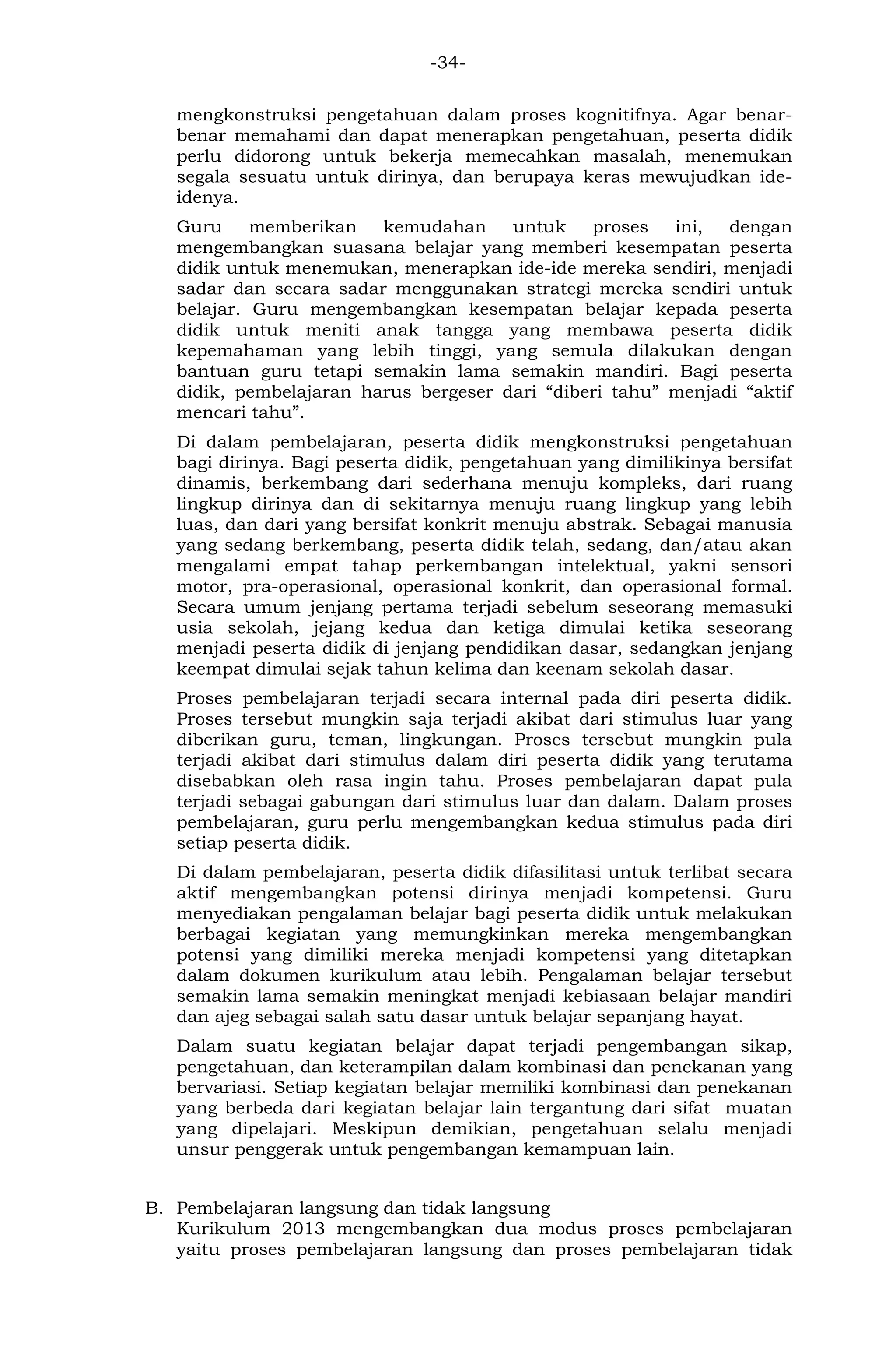 -34- 
mengkonstruksi pengetahuan dalam proses kognitifnya. Agar benar- benar memahami dan dapat menerapkan pengetahuan, peserta didik perlu didorong untuk bekerja memecahkan masalah, menemukan segala sesuatu untuk dirinya, dan berupaya keras mewujudkan ide- idenya. 
Guru memberikan kemudahan untuk proses ini, dengan mengembangkan suasana belajar yang memberi kesempatan peserta didik untuk menemukan, menerapkan ide-ide mereka sendiri, menjadi sadar dan secara sadar menggunakan strategi mereka sendiri untuk belajar. Guru mengembangkan kesempatan belajar kepada peserta didik untuk meniti anak tangga yang membawa peserta didik kepemahaman yang lebih tinggi, yang semula dilakukan dengan bantuan guru tetapi semakin lama semakin mandiri. Bagi peserta didik, pembelajaran harus bergeser dari “diberi tahu” menjadi “aktif mencari tahu”. 
Di dalam pembelajaran, peserta didik mengkonstruksi pengetahuan bagi dirinya. Bagi peserta didik, pengetahuan yang dimilikinya bersifat dinamis, berkembang dari sederhana menuju kompleks, dari ruang lingkup dirinya dan di sekitarnya menuju ruang lingkup yang lebih luas, dan dari yang bersifat konkrit menuju abstrak. Sebagai manusia yang sedang berkembang, peserta didik telah, sedang, dan/atau akan mengalami empat tahap perkembangan intelektual, yakni sensori motor, pra-operasional, operasional konkrit, dan operasional formal. Secara umum jenjang pertama terjadi sebelum seseorang memasuki usia sekolah, jejang kedua dan ketiga dimulai ketika seseorang menjadi peserta didik di jenjang pendidikan dasar, sedangkan jenjang keempat dimulai sejak tahun kelima dan keenam sekolah dasar. 
Proses pembelajaran terjadi secara internal pada diri peserta didik. Proses tersebut mungkin saja terjadi akibat dari stimulus luar yang diberikan guru, teman, lingkungan. Proses tersebut mungkin pula terjadi akibat dari stimulus dalam diri peserta didik yang terutama disebabkan oleh rasa ingin tahu. Proses pembelajaran dapat pula terjadi sebagai gabungan dari stimulus luar dan dalam. Dalam proses pembelajaran, guru perlu mengembangkan kedua stimulus pada diri setiap peserta didik. 
Di dalam pembelajaran, peserta didik difasilitasi untuk terlibat secara aktif mengembangkan potensi dirinya menjadi kompetensi. Guru menyediakan pengalaman belajar bagi peserta didik untuk melakukan berbagai kegiatan yang memungkinkan mereka mengembangkan potensi yang dimiliki mereka menjadi kompetensi yang ditetapkan dalam dokumen kurikulum atau lebih. Pengalaman belajar tersebut semakin lama semakin meningkat menjadi kebiasaan belajar mandiri dan ajeg sebagai salah satu dasar untuk belajar sepanjang hayat. 
Dalam suatu kegiatan belajar dapat terjadi pengembangan sikap, pengetahuan, dan keterampilan dalam kombinasi dan penekanan yang bervariasi. Setiap kegiatan belajar memiliki kombinasi dan penekanan yang berbeda dari kegiatan belajar lain tergantung dari sifat muatan yang dipelajari. Meskipun demikian, pengetahuan selalu menjadi unsur penggerak untuk pengembangan kemampuan lain. 
B. Pembelajaran langsung dan tidak langsung 
Kurikulum 2013 mengembangkan dua modus proses pembelajaran yaitu proses pembelajaran langsung dan proses pembelajaran tidak  