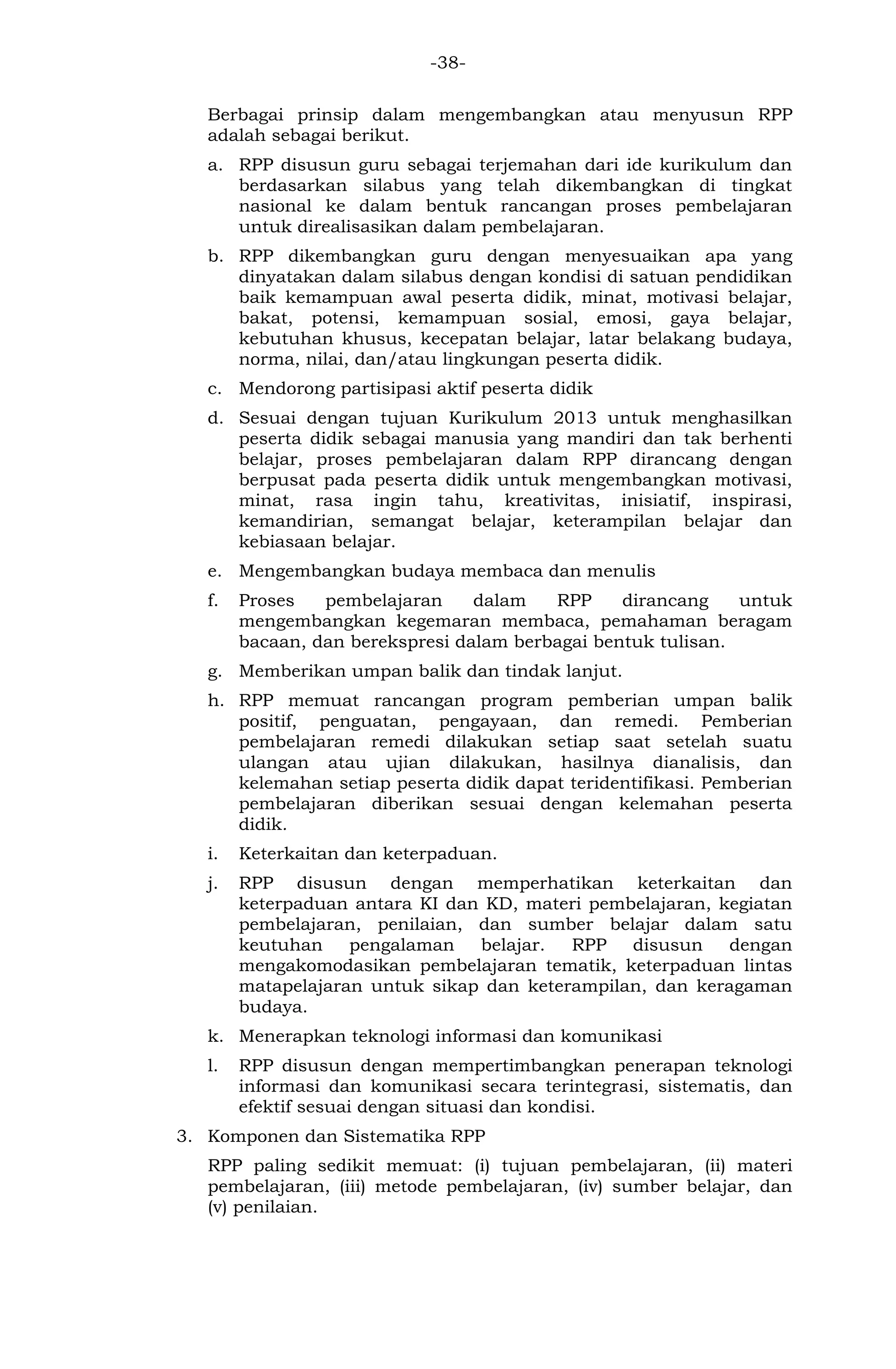 -38- 
Berbagai prinsip dalam mengembangkan atau menyusun RPP adalah sebagai berikut. 
a. RPP disusun guru sebagai terjemahan dari ide kurikulum dan berdasarkan silabus yang telah dikembangkan di tingkat nasional ke dalam bentuk rancangan proses pembelajaran untuk direalisasikan dalam pembelajaran. 
b. RPP dikembangkan guru dengan menyesuaikan apa yang dinyatakan dalam silabus dengan kondisi di satuan pendidikan baik kemampuan awal peserta didik, minat, motivasi belajar, bakat, potensi, kemampuan sosial, emosi, gaya belajar, kebutuhan khusus, kecepatan belajar, latar belakang budaya, norma, nilai, dan/atau lingkungan peserta didik. 
c. Mendorong partisipasi aktif peserta didik 
d. Sesuai dengan tujuan Kurikulum 2013 untuk menghasilkan peserta didik sebagai manusia yang mandiri dan tak berhenti belajar, proses pembelajaran dalam RPP dirancang dengan berpusat pada peserta didik untuk mengembangkan motivasi, minat, rasa ingin tahu, kreativitas, inisiatif, inspirasi, kemandirian, semangat belajar, keterampilan belajar dan kebiasaan belajar. 
e. Mengembangkan budaya membaca dan menulis 
f. Proses pembelajaran dalam RPP dirancang untuk mengembangkan kegemaran membaca, pemahaman beragam bacaan, dan berekspresi dalam berbagai bentuk tulisan. 
g. Memberikan umpan balik dan tindak lanjut. 
h. RPP memuat rancangan program pemberian umpan balik positif, penguatan, pengayaan, dan remedi. Pemberian pembelajaran remedi dilakukan setiap saat setelah suatu ulangan atau ujian dilakukan, hasilnya dianalisis, dan kelemahan setiap peserta didik dapat teridentifikasi. Pemberian pembelajaran diberikan sesuai dengan kelemahan peserta didik. 
i. Keterkaitan dan keterpaduan. 
j. RPP disusun dengan memperhatikan keterkaitan dan keterpaduan antara KI dan KD, materi pembelajaran, kegiatan pembelajaran, penilaian, dan sumber belajar dalam satu keutuhan pengalaman belajar. RPP disusun dengan mengakomodasikan pembelajaran tematik, keterpaduan lintas matapelajaran untuk sikap dan keterampilan, dan keragaman budaya. 
k. Menerapkan teknologi informasi dan komunikasi 
l. RPP disusun dengan mempertimbangkan penerapan teknologi informasi dan komunikasi secara terintegrasi, sistematis, dan efektif sesuai dengan situasi dan kondisi. 
3. Komponen dan Sistematika RPP 
RPP paling sedikit memuat: (i) tujuan pembelajaran, (ii) materi pembelajaran, (iii) metode pembelajaran, (iv) sumber belajar, dan (v) penilaian.  