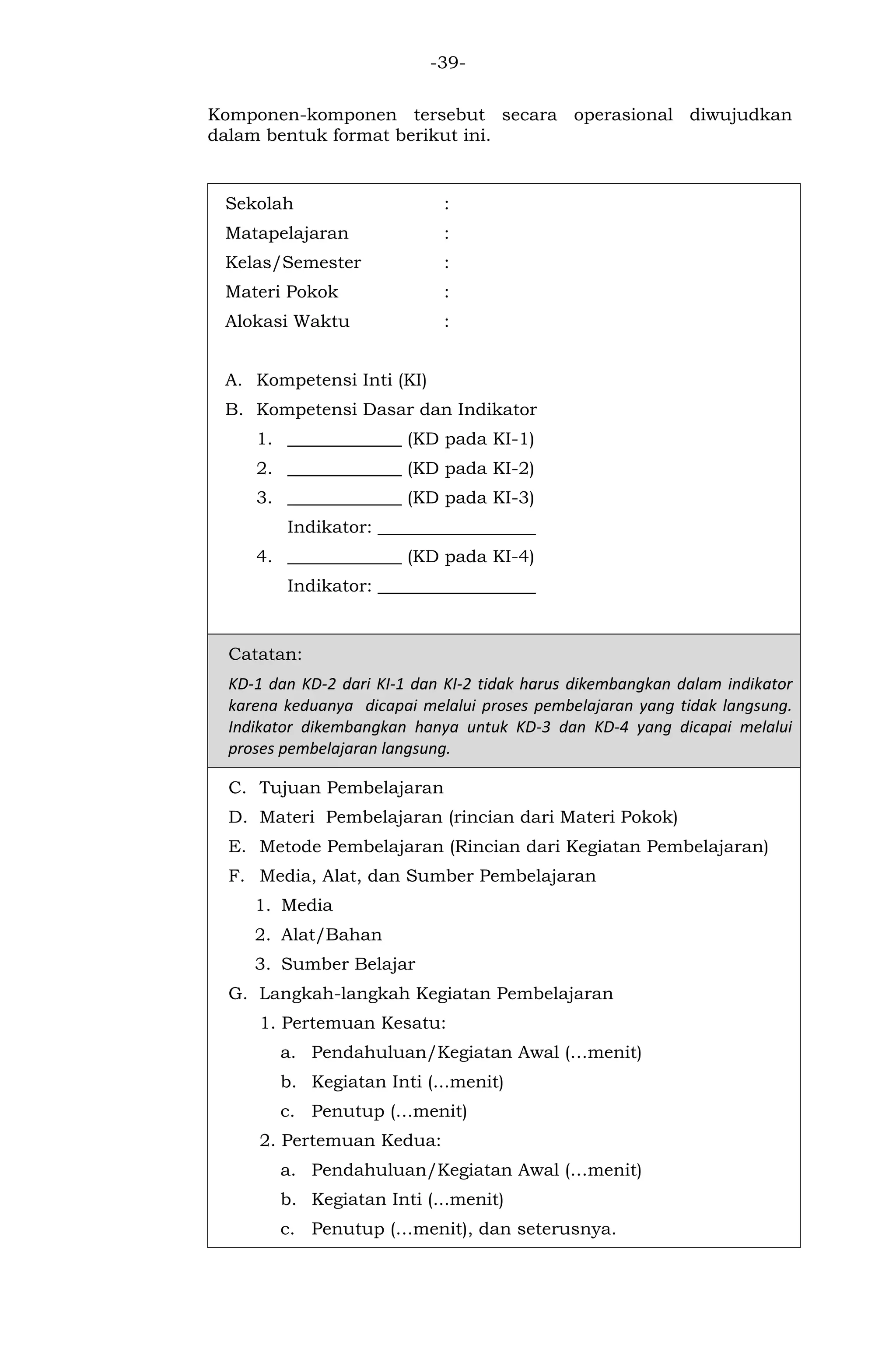 -39- 
Komponen-komponen tersebut secara operasional diwujudkan dalam bentuk format berikut ini. 
Sekolah : 
Matapelajaran : 
Kelas/Semester : 
Materi Pokok : 
Alokasi Waktu : 
A. Kompetensi Inti (KI) 
B. Kompetensi Dasar dan Indikator 
1. _____________ (KD pada KI-1) 
2. _____________ (KD pada KI-2) 
3. _____________ (KD pada KI-3) 
Indikator: __________________ 
4. _____________ (KD pada KI-4) 
Indikator: __________________ 
Catatan: KD-1 dan KD-2 dari KI-1 dan KI-2 tidak harus dikembangkan dalam indikator karena keduanya dicapai melalui proses pembelajaran yang tidak langsung. Indikator dikembangkan hanya untuk KD-3 dan KD-4 yang dicapai melalui proses pembelajaran langsung. 
C. Tujuan Pembelajaran 
D. Materi Pembelajaran (rincian dari Materi Pokok) 
E. Metode Pembelajaran (Rincian dari Kegiatan Pembelajaran) 
F. Media, Alat, dan Sumber Pembelajaran 
1. Media 
2. Alat/Bahan 
3. Sumber Belajar 
G. Langkah-langkah Kegiatan Pembelajaran 
1. Pertemuan Kesatu: 
a. Pendahuluan/Kegiatan Awal (…menit) 
b. Kegiatan Inti (...menit) 
c. Penutup (…menit) 
2. Pertemuan Kedua: 
a. Pendahuluan/Kegiatan Awal (…menit) 
b. Kegiatan Inti (...menit) 
c. Penutup (…menit), dan seterusnya.  