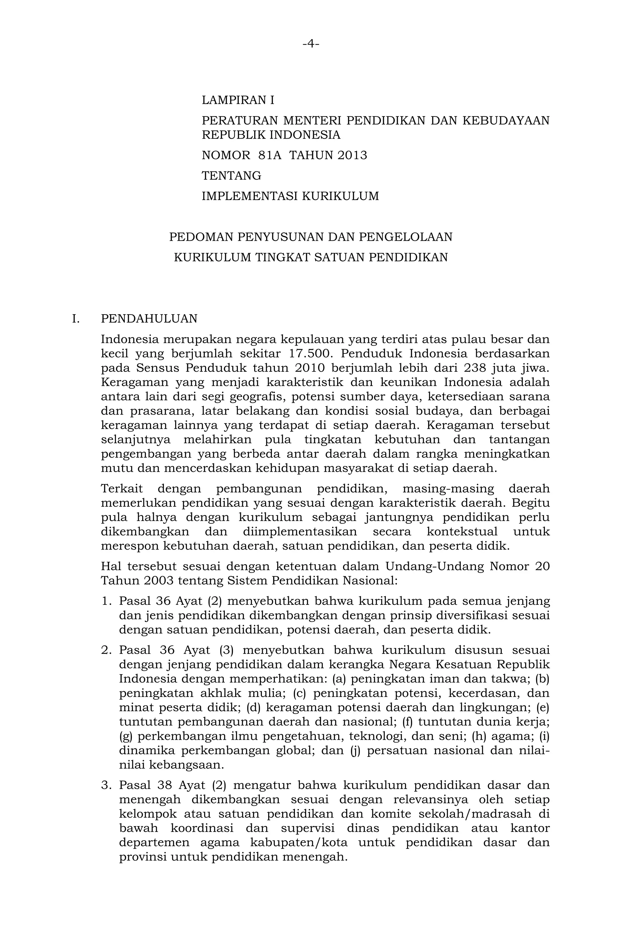 -4- 
LAMPIRAN I 
PERATURAN MENTERI PENDIDIKAN DAN KEBUDAYAAN REPUBLIK INDONESIA 
NOMOR 81A TAHUN 2013 
TENTANG 
IMPLEMENTASI KURIKULUM 
PEDOMAN PENYUSUNAN DAN PENGELOLAAN 
KURIKULUM TINGKAT SATUAN PENDIDIKAN 
I. PENDAHULUAN 
Indonesia merupakan negara kepulauan yang terdiri atas pulau besar dan kecil yang berjumlah sekitar 17.500. Penduduk Indonesia berdasarkan pada Sensus Penduduk tahun 2010 berjumlah lebih dari 238 juta jiwa. Keragaman yang menjadi karakteristik dan keunikan Indonesia adalah antara lain dari segi geografis, potensi sumber daya, ketersediaan sarana dan prasarana, latar belakang dan kondisi sosial budaya, dan berbagai keragaman lainnya yang terdapat di setiap daerah. Keragaman tersebut selanjutnya melahirkan pula tingkatan kebutuhan dan tantangan pengembangan yang berbeda antar daerah dalam rangka meningkatkan mutu dan mencerdaskan kehidupan masyarakat di setiap daerah. 
Terkait dengan pembangunan pendidikan, masing-masing daerah memerlukan pendidikan yang sesuai dengan karakteristik daerah. Begitu pula halnya dengan kurikulum sebagai jantungnya pendidikan perlu dikembangkan dan diimplementasikan secara kontekstual untuk merespon kebutuhan daerah, satuan pendidikan, dan peserta didik. 
Hal tersebut sesuai dengan ketentuan dalam Undang-Undang Nomor 20 Tahun 2003 tentang Sistem Pendidikan Nasional: 
1. Pasal 36 Ayat (2) menyebutkan bahwa kurikulum pada semua jenjang dan jenis pendidikan dikembangkan dengan prinsip diversifikasi sesuai dengan satuan pendidikan, potensi daerah, dan peserta didik. 
2. Pasal 36 Ayat (3) menyebutkan bahwa kurikulum disusun sesuai dengan jenjang pendidikan dalam kerangka Negara Kesatuan Republik Indonesia dengan memperhatikan: (a) peningkatan iman dan takwa; (b) peningkatan akhlak mulia; (c) peningkatan potensi, kecerdasan, dan minat peserta didik; (d) keragaman potensi daerah dan lingkungan; (e) tuntutan pembangunan daerah dan nasional; (f) tuntutan dunia kerja; (g) perkembangan ilmu pengetahuan, teknologi, dan seni; (h) agama; (i) dinamika perkembangan global; dan (j) persatuan nasional dan nilai- nilai kebangsaan. 
3. Pasal 38 Ayat (2) mengatur bahwa kurikulum pendidikan dasar dan menengah dikembangkan sesuai dengan relevansinya oleh setiap kelompok atau satuan pendidikan dan komite sekolah/madrasah di bawah koordinasi dan supervisi dinas pendidikan atau kantor departemen agama kabupaten/kota untuk pendidikan dasar dan provinsi untuk pendidikan menengah.  
