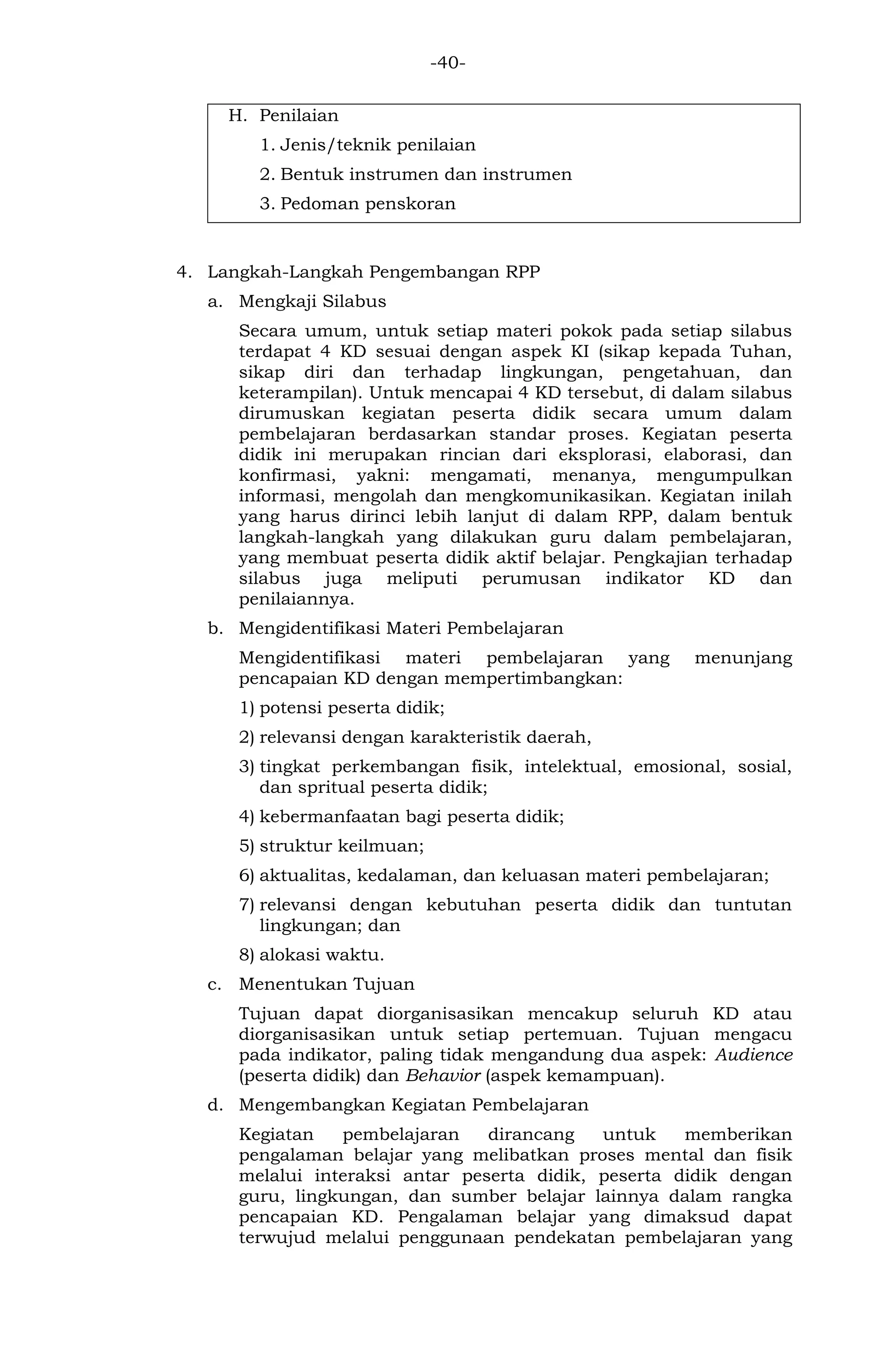 -40- 
H. Penilaian 
1. Jenis/teknik penilaian 
2. Bentuk instrumen dan instrumen 
3. Pedoman penskoran 
4. Langkah-Langkah Pengembangan RPP 
a. Mengkaji Silabus 
Secara umum, untuk setiap materi pokok pada setiap silabus terdapat 4 KD sesuai dengan aspek KI (sikap kepada Tuhan, sikap diri dan terhadap lingkungan, pengetahuan, dan keterampilan). Untuk mencapai 4 KD tersebut, di dalam silabus dirumuskan kegiatan peserta didik secara umum dalam pembelajaran berdasarkan standar proses. Kegiatan peserta didik ini merupakan rincian dari eksplorasi, elaborasi, dan konfirmasi, yakni: mengamati, menanya, mengumpulkan informasi, mengolah dan mengkomunikasikan. Kegiatan inilah yang harus dirinci lebih lanjut di dalam RPP, dalam bentuk langkah-langkah yang dilakukan guru dalam pembelajaran, yang membuat peserta didik aktif belajar. Pengkajian terhadap silabus juga meliputi perumusan indikator KD dan penilaiannya. 
b. Mengidentifikasi Materi Pembelajaran 
Mengidentifikasi materi pembelajaran yang menunjang pencapaian KD dengan mempertimbangkan: 
1) potensi peserta didik; 
2) relevansi dengan karakteristik daerah, 
3) tingkat perkembangan fisik, intelektual, emosional, sosial, dan spritual peserta didik; 
4) kebermanfaatan bagi peserta didik; 
5) struktur keilmuan; 
6) aktualitas, kedalaman, dan keluasan materi pembelajaran; 
7) relevansi dengan kebutuhan peserta didik dan tuntutan lingkungan; dan 
8) alokasi waktu. 
c. Menentukan Tujuan 
Tujuan dapat diorganisasikan mencakup seluruh KD atau diorganisasikan untuk setiap pertemuan. Tujuan mengacu pada indikator, paling tidak mengandung dua aspek: Audience (peserta didik) dan Behavior (aspek kemampuan). 
d. Mengembangkan Kegiatan Pembelajaran 
Kegiatan pembelajaran dirancang untuk memberikan pengalaman belajar yang melibatkan proses mental dan fisik melalui interaksi antar peserta didik, peserta didik dengan guru, lingkungan, dan sumber belajar lainnya dalam rangka pencapaian KD. Pengalaman belajar yang dimaksud dapat terwujud melalui penggunaan pendekatan pembelajaran yang  