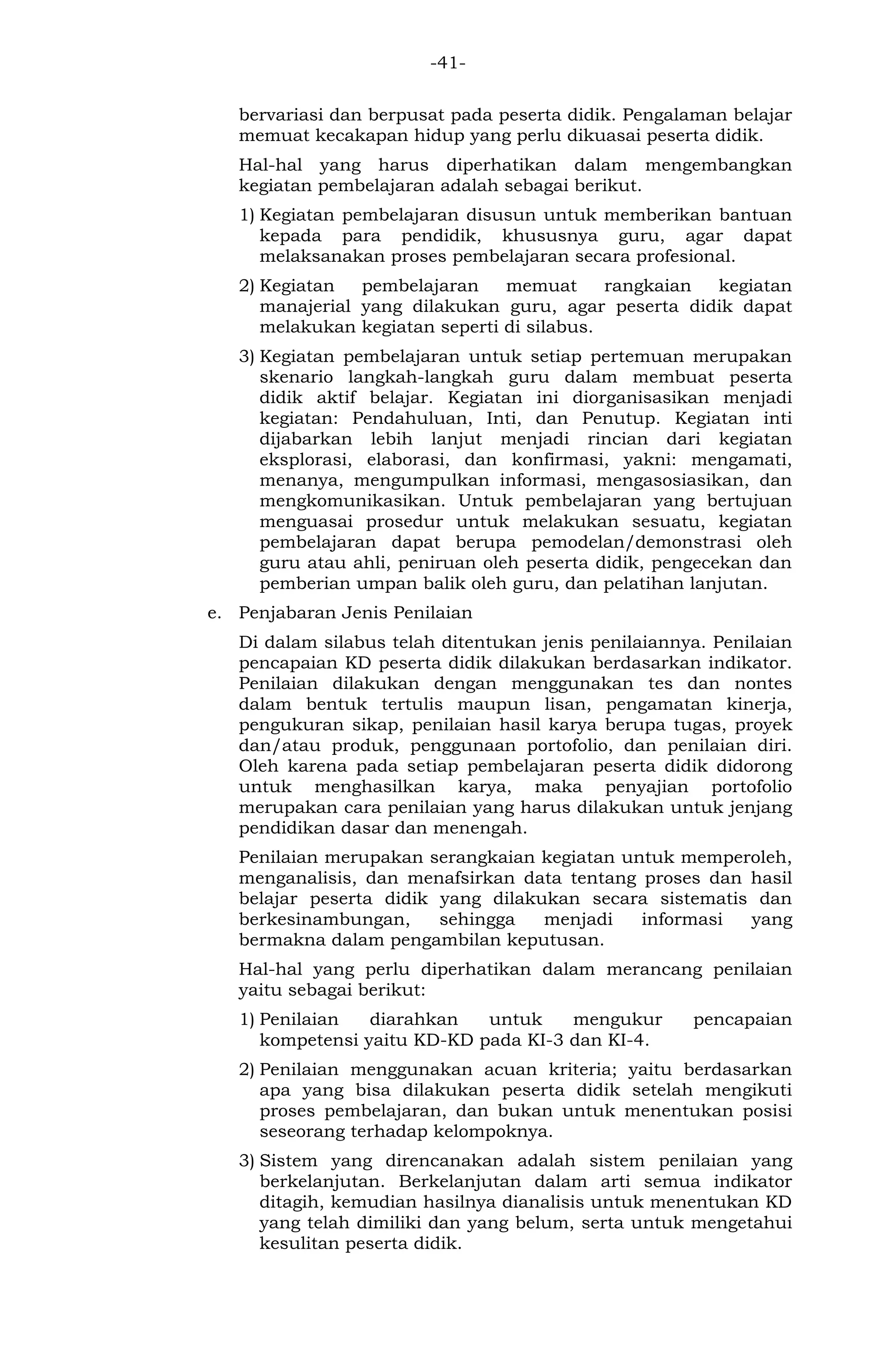 -41- 
bervariasi dan berpusat pada peserta didik. Pengalaman belajar memuat kecakapan hidup yang perlu dikuasai peserta didik. 
Hal-hal yang harus diperhatikan dalam mengembangkan kegiatan pembelajaran adalah sebagai berikut. 
1) Kegiatan pembelajaran disusun untuk memberikan bantuan kepada para pendidik, khususnya guru, agar dapat melaksanakan proses pembelajaran secara profesional. 
2) Kegiatan pembelajaran memuat rangkaian kegiatan manajerial yang dilakukan guru, agar peserta didik dapat melakukan kegiatan seperti di silabus. 
3) Kegiatan pembelajaran untuk setiap pertemuan merupakan skenario langkah-langkah guru dalam membuat peserta didik aktif belajar. Kegiatan ini diorganisasikan menjadi kegiatan: Pendahuluan, Inti, dan Penutup. Kegiatan inti dijabarkan lebih lanjut menjadi rincian dari kegiatan eksplorasi, elaborasi, dan konfirmasi, yakni: mengamati, menanya, mengumpulkan informasi, mengasosiasikan, dan mengkomunikasikan. Untuk pembelajaran yang bertujuan menguasai prosedur untuk melakukan sesuatu, kegiatan pembelajaran dapat berupa pemodelan/demonstrasi oleh guru atau ahli, peniruan oleh peserta didik, pengecekan dan pemberian umpan balik oleh guru, dan pelatihan lanjutan. 
e. Penjabaran Jenis Penilaian 
Di dalam silabus telah ditentukan jenis penilaiannya. Penilaian pencapaian KD peserta didik dilakukan berdasarkan indikator. Penilaian dilakukan dengan menggunakan tes dan nontes dalam bentuk tertulis maupun lisan, pengamatan kinerja, pengukuran sikap, penilaian hasil karya berupa tugas, proyek dan/atau produk, penggunaan portofolio, dan penilaian diri. Oleh karena pada setiap pembelajaran peserta didik didorong untuk menghasilkan karya, maka penyajian portofolio merupakan cara penilaian yang harus dilakukan untuk jenjang pendidikan dasar dan menengah. 
Penilaian merupakan serangkaian kegiatan untuk memperoleh, menganalisis, dan menafsirkan data tentang proses dan hasil belajar peserta didik yang dilakukan secara sistematis dan berkesinambungan, sehingga menjadi informasi yang bermakna dalam pengambilan keputusan. 
Hal-hal yang perlu diperhatikan dalam merancang penilaian yaitu sebagai berikut: 
1) Penilaian diarahkan untuk mengukur pencapaian kompetensi yaitu KD-KD pada KI-3 dan KI-4. 
2) Penilaian menggunakan acuan kriteria; yaitu berdasarkan apa yang bisa dilakukan peserta didik setelah mengikuti proses pembelajaran, dan bukan untuk menentukan posisi seseorang terhadap kelompoknya. 
3) Sistem yang direncanakan adalah sistem penilaian yang berkelanjutan. Berkelanjutan dalam arti semua indikator ditagih, kemudian hasilnya dianalisis untuk menentukan KD yang telah dimiliki dan yang belum, serta untuk mengetahui kesulitan peserta didik.  
