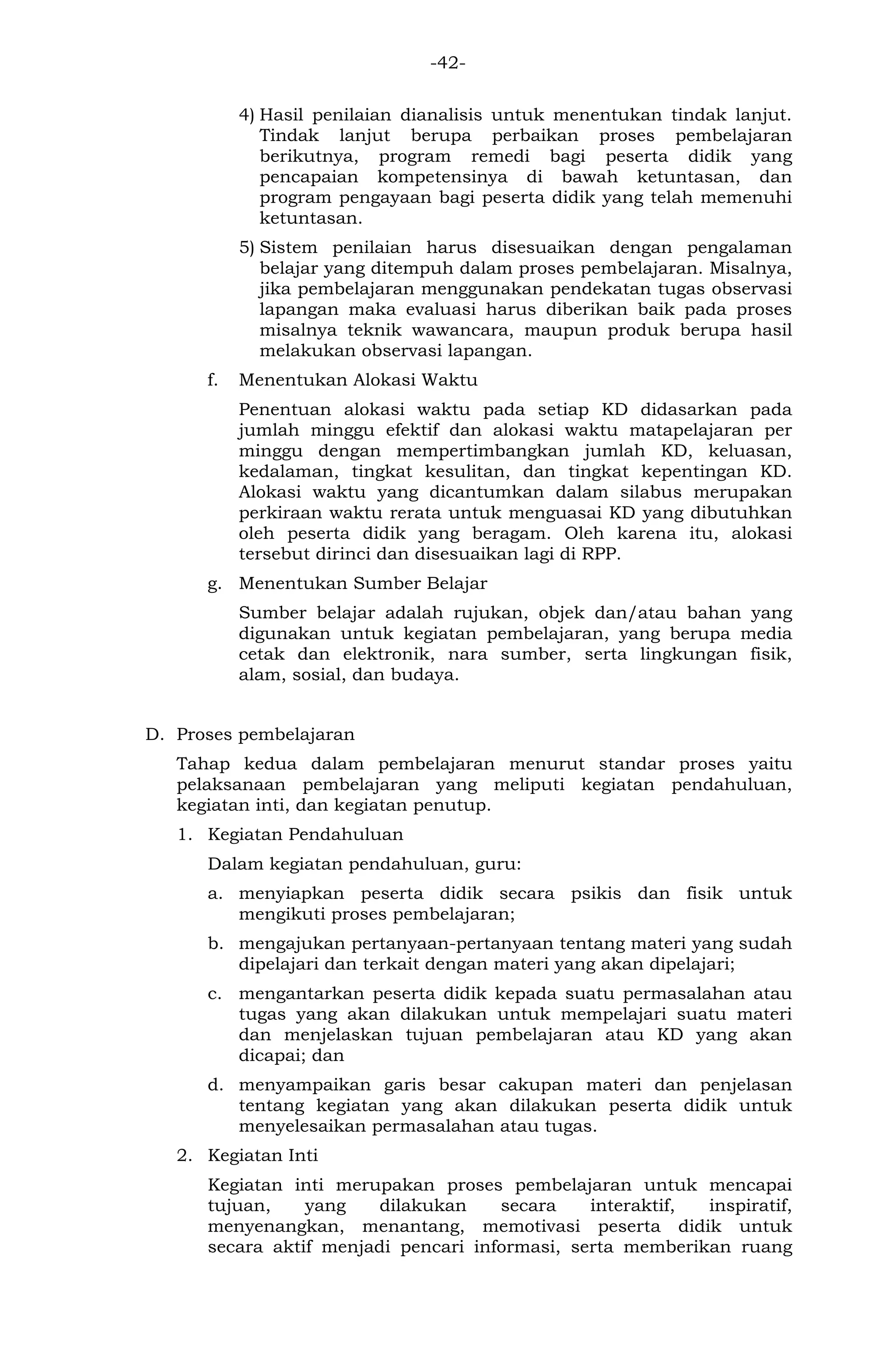 -42- 
4) Hasil penilaian dianalisis untuk menentukan tindak lanjut. Tindak lanjut berupa perbaikan proses pembelajaran berikutnya, program remedi bagi peserta didik yang pencapaian kompetensinya di bawah ketuntasan, dan program pengayaan bagi peserta didik yang telah memenuhi ketuntasan. 
5) Sistem penilaian harus disesuaikan dengan pengalaman belajar yang ditempuh dalam proses pembelajaran. Misalnya, jika pembelajaran menggunakan pendekatan tugas observasi lapangan maka evaluasi harus diberikan baik pada proses misalnya teknik wawancara, maupun produk berupa hasil melakukan observasi lapangan. 
f. Menentukan Alokasi Waktu 
Penentuan alokasi waktu pada setiap KD didasarkan pada jumlah minggu efektif dan alokasi waktu matapelajaran per minggu dengan mempertimbangkan jumlah KD, keluasan, kedalaman, tingkat kesulitan, dan tingkat kepentingan KD. Alokasi waktu yang dicantumkan dalam silabus merupakan perkiraan waktu rerata untuk menguasai KD yang dibutuhkan oleh peserta didik yang beragam. Oleh karena itu, alokasi tersebut dirinci dan disesuaikan lagi di RPP. 
g. Menentukan Sumber Belajar 
Sumber belajar adalah rujukan, objek dan/atau bahan yang digunakan untuk kegiatan pembelajaran, yang berupa media cetak dan elektronik, nara sumber, serta lingkungan fisik, alam, sosial, dan budaya. 
D. Proses pembelajaran 
Tahap kedua dalam pembelajaran menurut standar proses yaitu pelaksanaan pembelajaran yang meliputi kegiatan pendahuluan, kegiatan inti, dan kegiatan penutup. 
1. Kegiatan Pendahuluan 
Dalam kegiatan pendahuluan, guru: 
a. menyiapkan peserta didik secara psikis dan fisik untuk mengikuti proses pembelajaran; 
b. mengajukan pertanyaan-pertanyaan tentang materi yang sudah dipelajari dan terkait dengan materi yang akan dipelajari; 
c. mengantarkan peserta didik kepada suatu permasalahan atau tugas yang akan dilakukan untuk mempelajari suatu materi dan menjelaskan tujuan pembelajaran atau KD yang akan dicapai; dan 
d. menyampaikan garis besar cakupan materi dan penjelasan tentang kegiatan yang akan dilakukan peserta didik untuk menyelesaikan permasalahan atau tugas. 
2. Kegiatan Inti 
Kegiatan inti merupakan proses pembelajaran untuk mencapai tujuan, yang dilakukan secara interaktif, inspiratif, menyenangkan, menantang, memotivasi peserta didik untuk secara aktif menjadi pencari informasi, serta memberikan ruang  