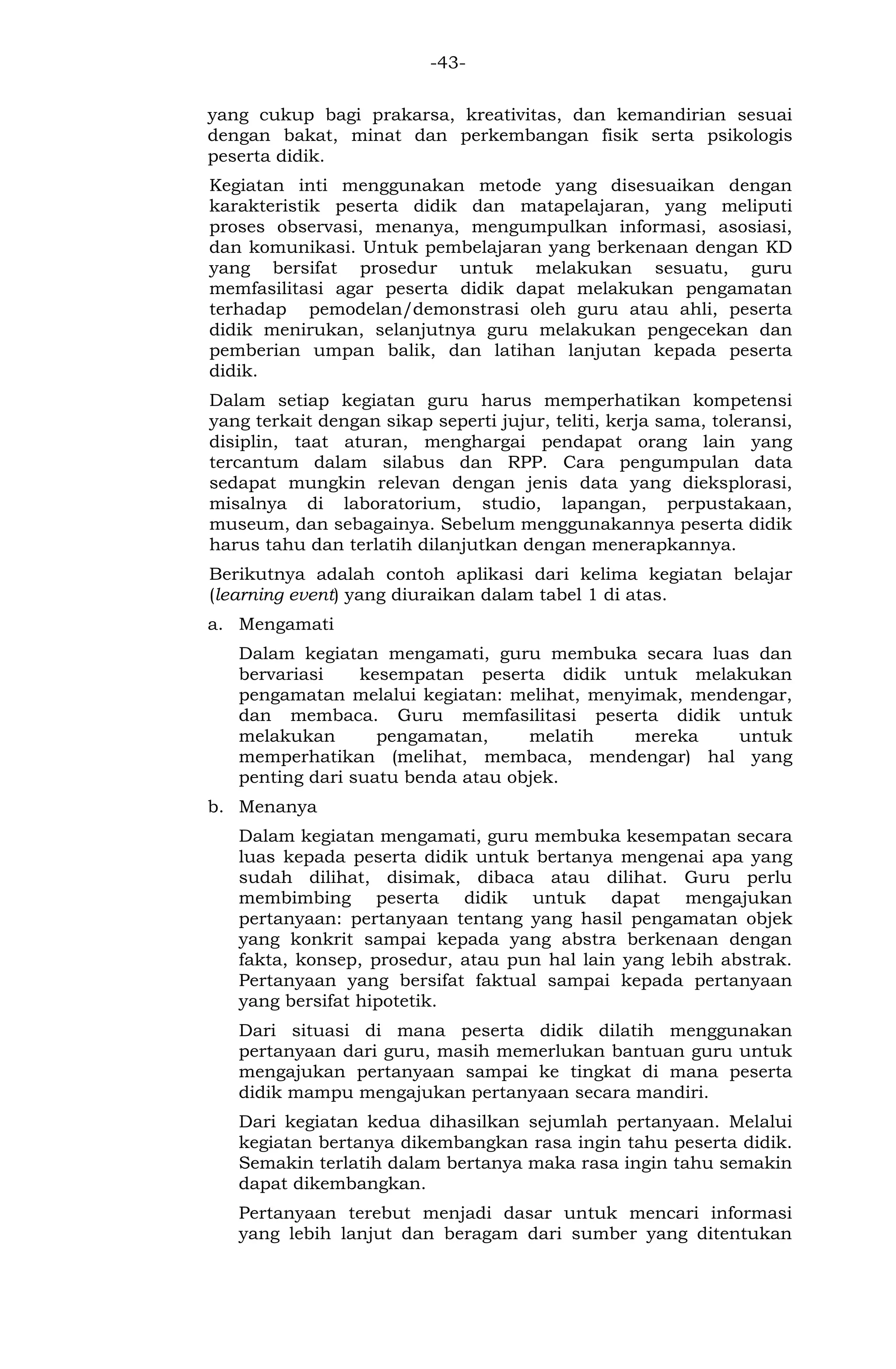 -43- 
yang cukup bagi prakarsa, kreativitas, dan kemandirian sesuai dengan bakat, minat dan perkembangan fisik serta psikologis peserta didik. 
Kegiatan inti menggunakan metode yang disesuaikan dengan karakteristik peserta didik dan matapelajaran, yang meliputi proses observasi, menanya, mengumpulkan informasi, asosiasi, dan komunikasi. Untuk pembelajaran yang berkenaan dengan KD yang bersifat prosedur untuk melakukan sesuatu, guru memfasilitasi agar peserta didik dapat melakukan pengamatan terhadap pemodelan/demonstrasi oleh guru atau ahli, peserta didik menirukan, selanjutnya guru melakukan pengecekan dan pemberian umpan balik, dan latihan lanjutan kepada peserta didik. 
Dalam setiap kegiatan guru harus memperhatikan kompetensi yang terkait dengan sikap seperti jujur, teliti, kerja sama, toleransi, disiplin, taat aturan, menghargai pendapat orang lain yang tercantum dalam silabus dan RPP. Cara pengumpulan data sedapat mungkin relevan dengan jenis data yang dieksplorasi, misalnya di laboratorium, studio, lapangan, perpustakaan, museum, dan sebagainya. Sebelum menggunakannya peserta didik harus tahu dan terlatih dilanjutkan dengan menerapkannya. 
Berikutnya adalah contoh aplikasi dari kelima kegiatan belajar (learning event) yang diuraikan dalam tabel 1 di atas. 
a. Mengamati 
Dalam kegiatan mengamati, guru membuka secara luas dan bervariasi kesempatan peserta didik untuk melakukan pengamatan melalui kegiatan: melihat, menyimak, mendengar, dan membaca. Guru memfasilitasi peserta didik untuk melakukan pengamatan, melatih mereka untuk memperhatikan (melihat, membaca, mendengar) hal yang penting dari suatu benda atau objek. 
b. Menanya 
Dalam kegiatan mengamati, guru membuka kesempatan secara luas kepada peserta didik untuk bertanya mengenai apa yang sudah dilihat, disimak, dibaca atau dilihat. Guru perlu membimbing peserta didik untuk dapat mengajukan pertanyaan: pertanyaan tentang yang hasil pengamatan objek yang konkrit sampai kepada yang abstra berkenaan dengan fakta, konsep, prosedur, atau pun hal lain yang lebih abstrak. Pertanyaan yang bersifat faktual sampai kepada pertanyaan yang bersifat hipotetik. 
Dari situasi di mana peserta didik dilatih menggunakan pertanyaan dari guru, masih memerlukan bantuan guru untuk mengajukan pertanyaan sampai ke tingkat di mana peserta didik mampu mengajukan pertanyaan secara mandiri. 
Dari kegiatan kedua dihasilkan sejumlah pertanyaan. Melalui kegiatan bertanya dikembangkan rasa ingin tahu peserta didik. Semakin terlatih dalam bertanya maka rasa ingin tahu semakin dapat dikembangkan. 
Pertanyaan terebut menjadi dasar untuk mencari informasi yang lebih lanjut dan beragam dari sumber yang ditentukan  