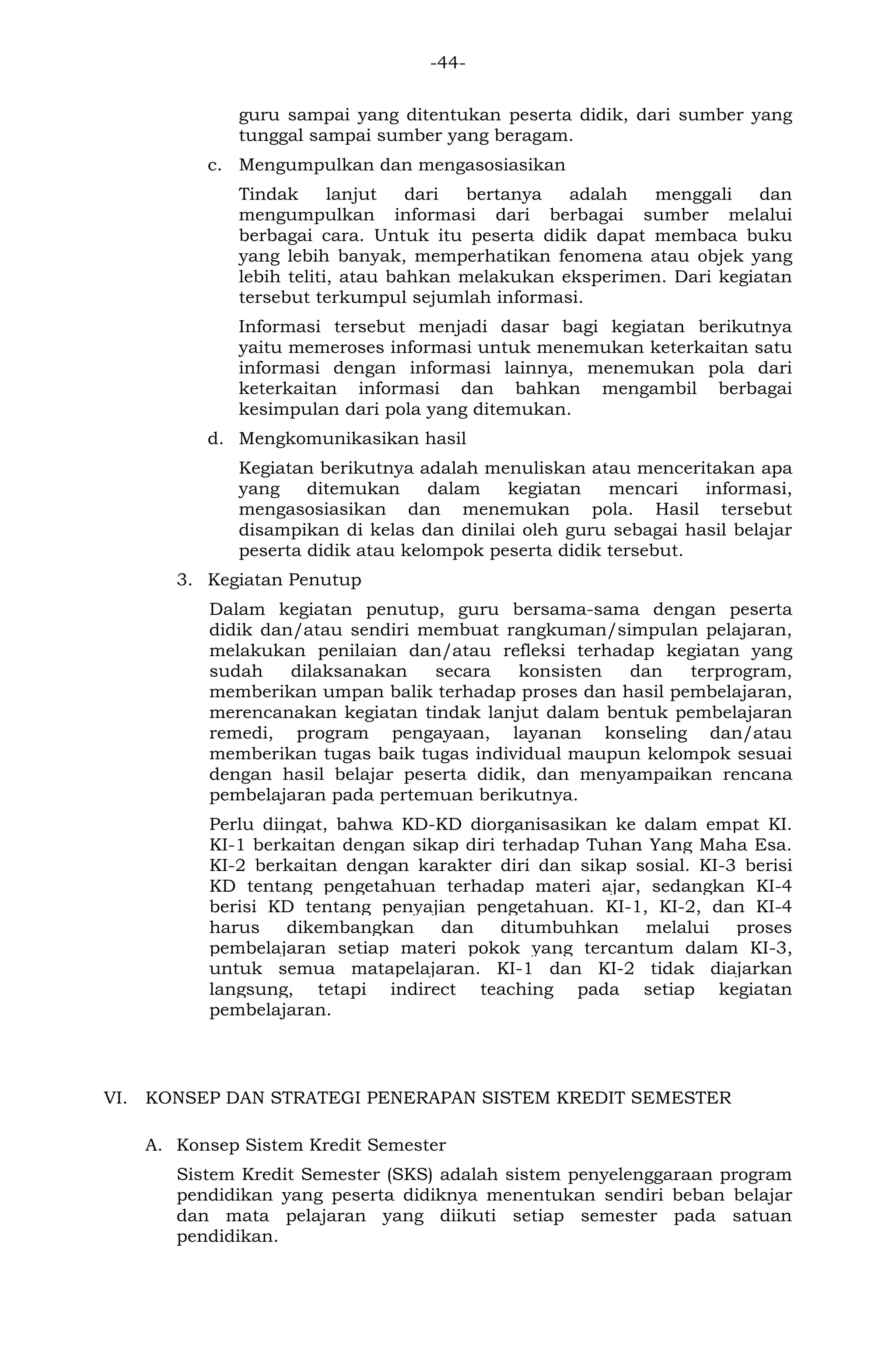 -44- 
guru sampai yang ditentukan peserta didik, dari sumber yang tunggal sampai sumber yang beragam. 
c. Mengumpulkan dan mengasosiasikan 
Tindak lanjut dari bertanya adalah menggali dan mengumpulkan informasi dari berbagai sumber melalui berbagai cara. Untuk itu peserta didik dapat membaca buku yang lebih banyak, memperhatikan fenomena atau objek yang lebih teliti, atau bahkan melakukan eksperimen. Dari kegiatan tersebut terkumpul sejumlah informasi. 
Informasi tersebut menjadi dasar bagi kegiatan berikutnya yaitu memeroses informasi untuk menemukan keterkaitan satu informasi dengan informasi lainnya, menemukan pola dari keterkaitan informasi dan bahkan mengambil berbagai kesimpulan dari pola yang ditemukan. 
d. Mengkomunikasikan hasil 
Kegiatan berikutnya adalah menuliskan atau menceritakan apa yang ditemukan dalam kegiatan mencari informasi, mengasosiasikan dan menemukan pola. Hasil tersebut disampikan di kelas dan dinilai oleh guru sebagai hasil belajar peserta didik atau kelompok peserta didik tersebut. 
3. Kegiatan Penutup 
Dalam kegiatan penutup, guru bersama-sama dengan peserta didik dan/atau sendiri membuat rangkuman/simpulan pelajaran, melakukan penilaian dan/atau refleksi terhadap kegiatan yang sudah dilaksanakan secara konsisten dan terprogram, memberikan umpan balik terhadap proses dan hasil pembelajaran, merencanakan kegiatan tindak lanjut dalam bentuk pembelajaran remedi, program pengayaan, layanan konseling dan/atau memberikan tugas baik tugas individual maupun kelompok sesuai dengan hasil belajar peserta didik, dan menyampaikan rencana pembelajaran pada pertemuan berikutnya. Perlu diingat, bahwa KD-KD diorganisasikan ke dalam empat KI. KI-1 berkaitan dengan sikap diri terhadap Tuhan Yang Maha Esa. KI-2 berkaitan dengan karakter diri dan sikap sosial. KI-3 berisi KD tentang pengetahuan terhadap materi ajar, sedangkan KI-4 berisi KD tentang penyajian pengetahuan. KI-1, KI-2, dan KI-4 harus dikembangkan dan ditumbuhkan melalui proses pembelajaran setiap materi pokok yang tercantum dalam KI-3, untuk semua matapelajaran. KI-1 dan KI-2 tidak diajarkan langsung, tetapi indirect teaching pada setiap kegiatan pembelajaran. 
VI. KONSEP DAN STRATEGI PENERAPAN SISTEM KREDIT SEMESTER 
A. Konsep Sistem Kredit Semester 
Sistem Kredit Semester (SKS) adalah sistem penyelenggaraan program pendidikan yang peserta didiknya menentukan sendiri beban belajar dan mata pelajaran yang diikuti setiap semester pada satuan pendidikan.  