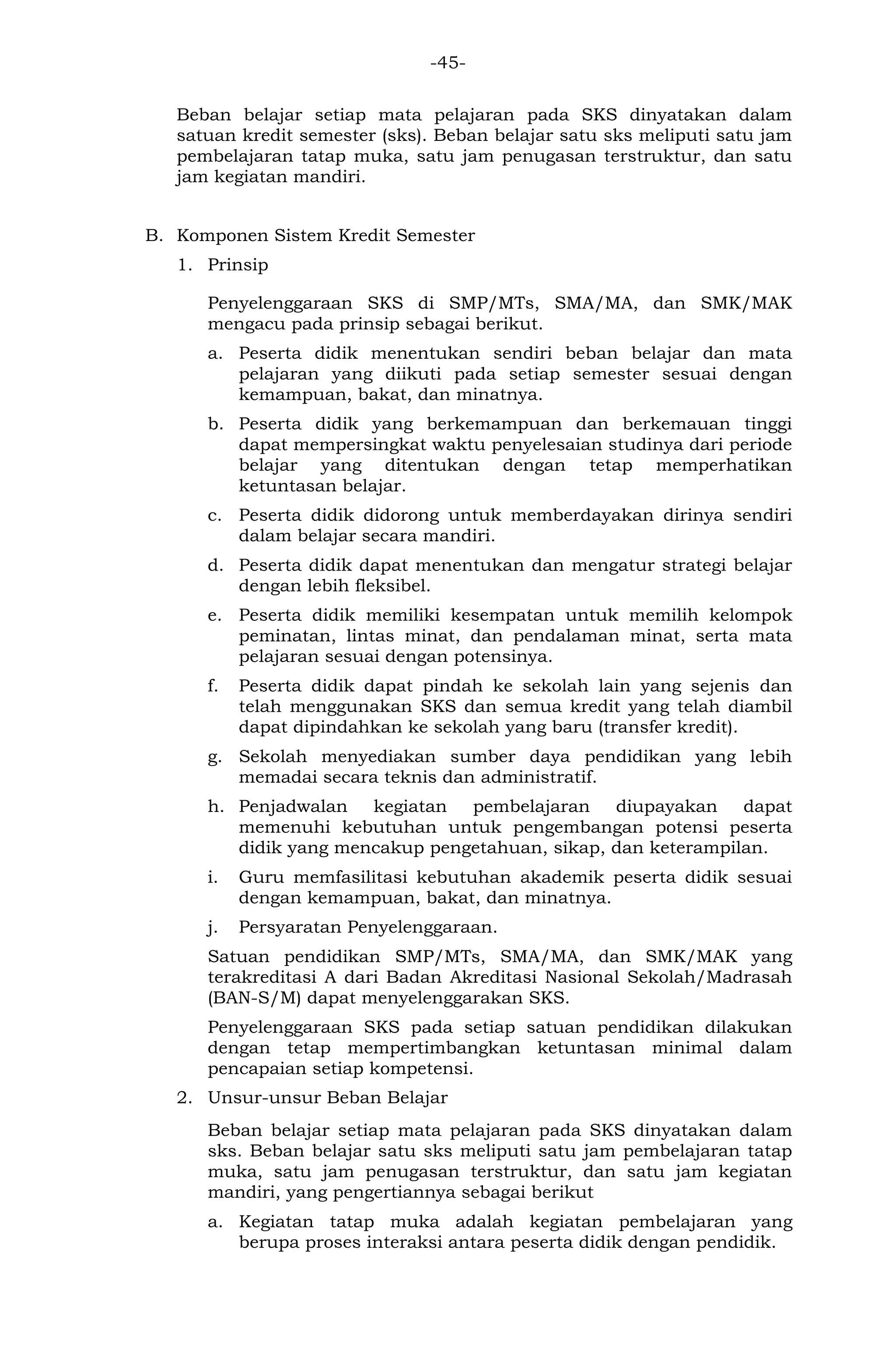 -45- 
Beban belajar setiap mata pelajaran pada SKS dinyatakan dalam satuan kredit semester (sks). Beban belajar satu sks meliputi satu jam pembelajaran tatap muka, satu jam penugasan terstruktur, dan satu jam kegiatan mandiri. 
B. Komponen Sistem Kredit Semester 
1. Prinsip 
Penyelenggaraan SKS di SMP/MTs, SMA/MA, dan SMK/MAK mengacu pada prinsip sebagai berikut. 
a. Peserta didik menentukan sendiri beban belajar dan mata pelajaran yang diikuti pada setiap semester sesuai dengan kemampuan, bakat, dan minatnya. 
b. Peserta didik yang berkemampuan dan berkemauan tinggi dapat mempersingkat waktu penyelesaian studinya dari periode belajar yang ditentukan dengan tetap memperhatikan ketuntasan belajar. 
c. Peserta didik didorong untuk memberdayakan dirinya sendiri dalam belajar secara mandiri. 
d. Peserta didik dapat menentukan dan mengatur strategi belajar dengan lebih fleksibel. 
e. Peserta didik memiliki kesempatan untuk memilih kelompok peminatan, lintas minat, dan pendalaman minat, serta mata pelajaran sesuai dengan potensinya. 
f. Peserta didik dapat pindah ke sekolah lain yang sejenis dan telah menggunakan SKS dan semua kredit yang telah diambil dapat dipindahkan ke sekolah yang baru (transfer kredit). 
g. Sekolah menyediakan sumber daya pendidikan yang lebih memadai secara teknis dan administratif. 
h. Penjadwalan kegiatan pembelajaran diupayakan dapat memenuhi kebutuhan untuk pengembangan potensi peserta didik yang mencakup pengetahuan, sikap, dan keterampilan. 
i. Guru memfasilitasi kebutuhan akademik peserta didik sesuai dengan kemampuan, bakat, dan minatnya. 
j. Persyaratan Penyelenggaraan. 
Satuan pendidikan SMP/MTs, SMA/MA, dan SMK/MAK yang terakreditasi A dari Badan Akreditasi Nasional Sekolah/Madrasah (BAN-S/M) dapat menyelenggarakan SKS. 
Penyelenggaraan SKS pada setiap satuan pendidikan dilakukan dengan tetap mempertimbangkan ketuntasan minimal dalam pencapaian setiap kompetensi. 
2. Unsur-unsur Beban Belajar 
Beban belajar setiap mata pelajaran pada SKS dinyatakan dalam sks. Beban belajar satu sks meliputi satu jam pembelajaran tatap muka, satu jam penugasan terstruktur, dan satu jam kegiatan mandiri, yang pengertiannya sebagai berikut 
a. Kegiatan tatap muka adalah kegiatan pembelajaran yang berupa proses interaksi antara peserta didik dengan pendidik.  