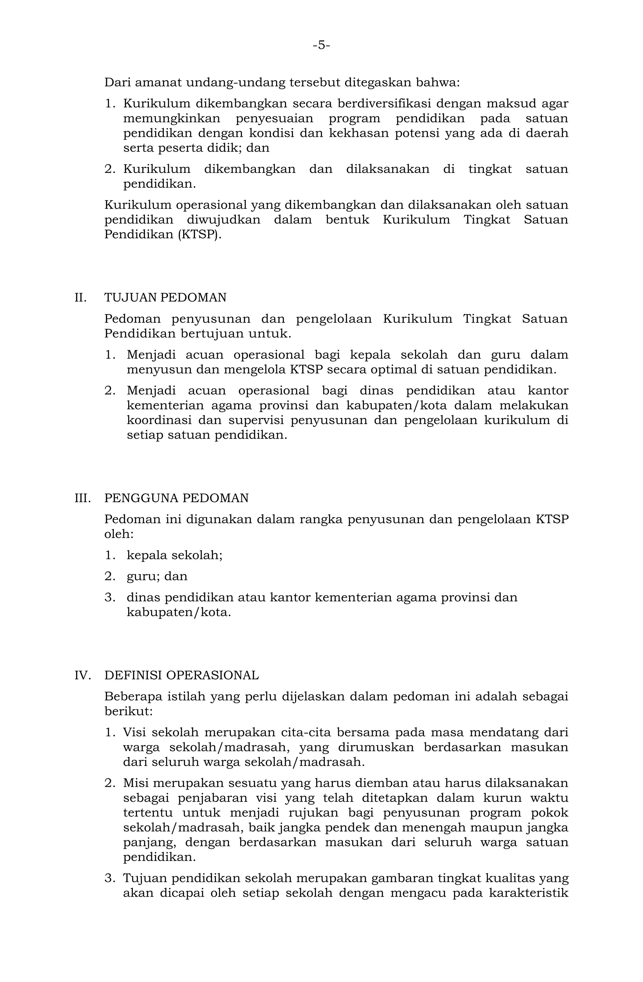 -5- 
Dari amanat undang-undang tersebut ditegaskan bahwa: 
1. Kurikulum dikembangkan secara berdiversifikasi dengan maksud agar memungkinkan penyesuaian program pendidikan pada satuan pendidikan dengan kondisi dan kekhasan potensi yang ada di daerah serta peserta didik; dan 
2. Kurikulum dikembangkan dan dilaksanakan di tingkat satuan pendidikan. 
Kurikulum operasional yang dikembangkan dan dilaksanakan oleh satuan pendidikan diwujudkan dalam bentuk Kurikulum Tingkat Satuan Pendidikan (KTSP). 
II. TUJUAN PEDOMAN 
Pedoman penyusunan dan pengelolaan Kurikulum Tingkat Satuan Pendidikan bertujuan untuk. 
1. Menjadi acuan operasional bagi kepala sekolah dan guru dalam menyusun dan mengelola KTSP secara optimal di satuan pendidikan. 
2. Menjadi acuan operasional bagi dinas pendidikan atau kantor kementerian agama provinsi dan kabupaten/kota dalam melakukan koordinasi dan supervisi penyusunan dan pengelolaan kurikulum di setiap satuan pendidikan. 
III. PENGGUNA PEDOMAN 
Pedoman ini digunakan dalam rangka penyusunan dan pengelolaan KTSP oleh: 
1. kepala sekolah; 
2. guru; dan 
3. dinas pendidikan atau kantor kementerian agama provinsi dan kabupaten/kota. 
IV. DEFINISI OPERASIONAL 
Beberapa istilah yang perlu dijelaskan dalam pedoman ini adalah sebagai berikut: 
1. Visi sekolah merupakan cita-cita bersama pada masa mendatang dari warga sekolah/madrasah, yang dirumuskan berdasarkan masukan dari seluruh warga sekolah/madrasah. 
2. Misi merupakan sesuatu yang harus diemban atau harus dilaksanakan sebagai penjabaran visi yang telah ditetapkan dalam kurun waktu tertentu untuk menjadi rujukan bagi penyusunan program pokok sekolah/madrasah, baik jangka pendek dan menengah maupun jangka panjang, dengan berdasarkan masukan dari seluruh warga satuan pendidikan. 
3. Tujuan pendidikan sekolah merupakan gambaran tingkat kualitas yang akan dicapai oleh setiap sekolah dengan mengacu pada karakteristik  